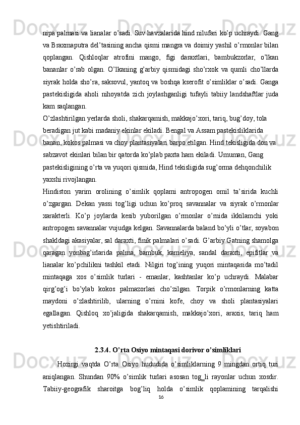 nipa palmasi va lianalar o’sadi. Suv havzalarida hind nilufari ko’p uchraydi. Gang
va Braxmaputra del’tasining ancha qismi mangra va doimiy yashil o’rmonlar bilan
qoplangan.   Qishloqlar   atrofini   mango,   figi   daraxtlari,   bambukzorlar,   o’lkan
bananlar   o’rab   olgan.   O’lkaning   g’arbiy   qismidagi   sho’rxok   va   qumli   cho’llarda
siyrak holda sho’ra, saksovul, yantoq va boshqa kserofit o’simliklar o’sadi. Ganga
pastekisligida   aholi   nihoyatda   zich   joylashganligi   tufayli   tabiiy   landshaftlar   juda
kam saqlangan.
O’zlashtirilgan yerlarda sholi, shakarqamish, makkajo’xori, tariq, bug’doy, tola
beradigan jut kabi madaniy ekinlar ekiladi. Bengal va Assam pastekisliklarida
banan, kokos palmasi va choy plantasiyalari barpo etilgan. Hind tekisligida don va
sabzavot ekinlari bilan bir qatorda ko’plab paxta ham ekiladi. Umuman, Gang
pastekisligining o’rta va yuqori qismida, Hind tekisligida sug’orma dehqonchilik
yaxshi rivojlangan.
Hindiston   yarim   orolining   o’simlik   qoplami   antropogen   omil   ta’sirida   kuchli
o’zgargan.   Dekan   yassi   tog’ligi   uchun   ko’proq   savannalar   va   siyrak   o’rmonlar
xarakterli.   Ko’p   joylarda   kesib   yuborilgan   o’rmonlar   o’rnida   ikkilamchi   yoki
antropogen savannalar vujudga kelgan. Savannalarda baland bo’yli o’tlar, soyabon
shakldagi akasiyalar, sal daraxti, finik palmalari o’sadi. G’arbiy Gatning shamolga
qaragan   yonbag’irlarida   palma,   bambuk,   kameliya,   sandal   daraxti,   epifitlar   va
lianalar   ko’pchilikni   tashkil   etadi.   Nilgiri   tog’ining   yuqori   mintaqasida   mo’tadil
mintaqaga   xos   o’simlik   turlari   -   emanlar,   kashtanlar   ko’p   uchraydi.   Malabar
qirg’og’i   bo’ylab   kokos   palmazorlari   cho’zilgan.   Torpik   o’rmonlarning   katta
maydoni   o’zlashtirilib,   ularning   o’rnini   kofe,   choy   va   sholi   plantasiyalari
egallagan.   Qishloq   xo’jaligida   shakarqamish,   makkajo’xori,   araxis,   tariq   ham
yetishtiriladi.
2.3.4. O’rta Osiyo mintaqasi dorivor o’simliklari
Hozirgi   vaqtda   O’rta   Osiyo   hududida   o’simliklarning   9   mingdan   ortiq   turi
aniqlangan.   Shundan   90%   o’simlik   turlari   asosan   tog‗li   rayonlar   uchun   xosdir.
Tabiiy-geografik   sharoitga   bog’liq   holda   o’simlik   qoplamining   tarqalishi
16 