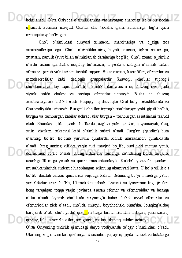 belgilanadi.  O’rta  Osiyoda   o’simliklarning  yashayotgan   sharotiga  ko’ra  bir   necha
o ‗ simlik   zonalari   mavjud.   Odatda   ular   tekislik   qismi   zonalariga,   tog’li   qism
mintaqalarga bo’lingan. 
  Cho’l   o’simliklari   dunyosi   xilma-xil   sharoitlariga   va   o‗ziga   xos
xususiyatlariga   ega.   Cho’l   o’simliklarining   hayoti,   asosan,   iqlim   sharoitiga,
xususan, namlik (suv) bilan ta‘minlanish darajasiga bog’liq. Cho’l zonasi o‗simlik
o’sishi   uchun   qanchalik   noqulay   bo’lmasin,   u   yerda   o’sadigan   o’simlik   turlari
xilma-xil guruh vakillaridan tashkil topgan. Bular asosan, kserofitlar, efemerlar va
mezokserofitlar   kabi   ekologik   gruppalardir   Shuvoqli   cho’llar   tuprog’i
sho’rlanmagan   loy   tuproq   bo’lib,   o’simliklardan   asosan   oq   shuvoq,   izen,   juda
siyrak   holda   chalov   va   boshqa   efemerlar   uchraydi.   Bular   oq   shuvoq
assotsiatsiyasini   tashkil   etadi.   Haqiqiy   oq   shuvoqlar   Orol   bo’yi   tekisliklarida   va
Chu vodiysida uchraydi. Burganli cho’llar tuprog’i sho’rlangan yoki gipsli bo’lib,
burgan va toshburgan kabilar uchrab, ular burgan – toshburgan assotsiasini tashkil
etadi.   Shunday   qilib,   qumli   cho’llarda   juzg’un   yoki   qandim,   quyonsuyak,   iloq,
selin,   cherkez,   saksovul   kabi   o’simlik   turlari   o’sadi.   Juzg’un   (qandim)   buta
o’simligi   bo’lib,   ko’chib   yuruvchi   qumlarda,   kichik   marzasimon   qumliklarda
o’sadi.   Juzg‗unning   ellikka   yaqin   turi   mavjud   bo‗lib,   buyi   ikki   metrga   yetib,
doirasimon   bo’lib   o’sadi.   Uning   ildizi   har   tomonga   ko’ndalang   holda   tarqalib,
uzunligi   20   m   ga   yetadi   va   qumni   mustahkamlaydi.   Ko’chib   yuruvchi   qumlarni
mustahkamlashda endemic hisoblangan selinning ahamiyati katta. U ko’p yillik o’t
bo’lib,   dastlab   barxan   qumlarida   vujudga   keladi.   Selinning   bo’yi   1   metrga   yetib,
yon   ildizlari   uzun   bo’lib,   10   metrdan   oshadi.   Lyossli   va   lyossimon   tog     jinslari
keng   tarqalgan   toqqa   yaqin   joylarda   asosan   efemer   va   efemeroidlar   va   boshqa
o’tlar   o’sadi.   Lyossli   cho’llarda   seryomg’ir   bahor   faslida   avval   efemerlar   va
efemeriodlar   zich   o’sadi,   cho’lda   chiroyli   boychechak,   binafsha,   lolaqizg’aldoq
barq   urib   o’sib,   cho’l   yashil-qizg ‗i sh   tusga   kiradi.   Bundan   tashqari,   yana   sassiq-
quvray, lola, piyoz ildizlilar, mingbosh, chalov, shuvoq kabilar uchraydi.
O’rta   Osiyoning   tekislik   qismidagi   daryo   vodiylarida   to’qay   o’simliklari   o’sadi.
Ularning eng muhimlari qizilmiya, chuchukmiya, ajiriq, jiyda, daraxt va butalarga
17
