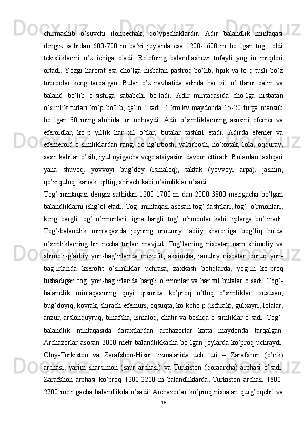 chirmashib   o’suvchi   ilonpechak,   qo’ypechaklardir.   Adir   balandlik   mintaqasi
dengiz   sathidan   600-700   m   ba‘zi   joylarda   esa   1200-1600   m   bo‗lgan   tog‗   oldi
tekisliklarini   o’z   ichiga   oladi.   Relefning   balandlashuvi   tufayli   yog‗in   miqdori
ortadi.   Yozgi   harorat   esa   cho’lga   nisbatan   pastroq   bo’lib,   tipik   va   to’q   tusli   bo’z
tuproqlar   keng   tarqalgan.   Bular   o’z   navbatida   adirda   har   xil   o’   tlarni   qalin   va
baland   bo’lib   o’sishiga   sababchi   bo’ladi.   Adir   mintaqasida   cho’lga   nisbatan
o’simlik   turlari   ko’p  bo’lib,  qalin  ‘’sadi.  1  km.kv  maydonda   15-20  turga  mansub
bo‗lgan   30   ming   alohida   tur   uchraydi.   Adir   o’simliklarining   asosini   efemer   va
eferoidlar,   ko’p   yillik   har   xil   o’tlar,   butalar   tashkil   etadi.   Adirda   efemer   va
efemeroid   o’simliklardan   rang,   qo’ng’irbosh,   yaltirbosh,   no’xotak,   lola,   oqquray,
sasir kabilar o’sib, iyul oyigacha vegetatsiyasini davom ettiradi. Bulardan tashqari
yana   shuvoq,   yovvoyi   bug’doy   (ismaloq),   taktak   (yovvoyi   arpa),   jasmin,
qo’ziquloq, karrak, qiltiq, shirach kabi o’simliklar o’sadi.
Tog’   mintaqasi   dengiz   sathidan   1200-1700   m   dan   2000-3800   metrgacha   bo’lgan
balandliklarni ishg’ol etadi. Tog’ mintaqasi asosan tog’ dashtlari, tog’  o’rmonlari,
keng   bargli   tog’   o’rmonlari,   igna   bargli   tog’   o’rmonlar   kabi   tiplarga   bo’linadi.
Tog’-balandlik   mintaqasida   joyning   umumiy   tabiiy   sharoitiga   bog’liq   holda
o’simliklarning   bir   necha   turlari   mavjud.   Tog’larning   nisbatan   nam   shimoliy   va
shimoli-g’arbiy   yon-bag’irlarida   mezofit,   aksincha,   janubiy   nisbatan   quruq   yon-
bag’irlarida   kserofit   o’simliklar   uchrasa,   zaxkash   botiqlarda,   yog’in   ko’proq
tushadigan   tog’   yon-bag’irlarida   bargli   o’rmonlar   va   har   xil   butalar   o’sadi.   Tog’-
balandlik   mintaqasining   quyi   qismida   ko’proq   o’tloq   o’simliklar,   xususan,
bug’doyiq, kovrak, shirach-efemurs, oqsuqta, ko’kcho’p (isfarak), gulxayri, lolalar,
anzur, arslonquyruq, binafsha, ismaloq, chatir va boshqa o’simliklar o’sadi. Tog’-
balandlik   mintaqasida   daraxtlardan   archazorlar   katta   maydonda   tarqalgan.
Archazorlar   asosan   3000 metr  balandlikkacha  bo’lgan joylarda  ko’proq uchraydi.
Oloy-Turkiston   va   Zarafshon-Hisor   tizmalarida   uch   turi   –   Zarafshon   (o’rik)
archasi,   yarim   sharsimon   (saur   archasi)   va   Turkiston   (qoraarcha)   archasi   o’sadi.
Zarafshon   archasi   ko’proq   1200-2200   m   balandliklarda,   Turkiston   archasi   1800-
2700 metr gacha balandlikda o’sadi. Archazorlar ko’proq nisbatan qurg’oqchil va
18 