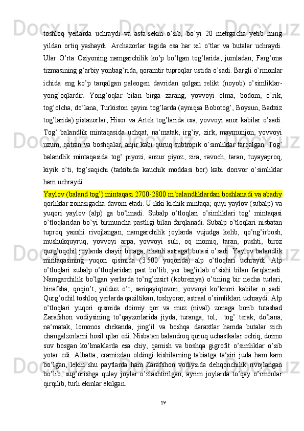 toshloq   yerlarda   uchraydi   va   asta-sekin   o’sib,   bo’yi   20   metrgacha   yetib   ming
yildan   ortiq   yashaydi.   Archazorlar   tagida   esa   har   xil   o’tlar   va   butalar   uchraydi.
Ular   O’rta   Osiyoning   namgarchilik   ko’p   bo’lgan   tog’larida,   jumladan,   Farg’ona
tizmasining g’arbiy yonbag’rida, qoramtir tuproqlar ustida o’sadi. Bargli o’rmonlar
ichida   eng   ko’p   tarqalgan   paleogen   davridan   qolgan   relikt   (noyob)   o’simliklar-
yong’oqlardir.   Yong’oqlar   bilan   birga   zarang,   yovvoyi   olma,   bodom,   o’rik,
tog’olcha, do’lana, Turkiston qayini tog’larda (ayniqsa Bobotog’, Boysun, Badxiz
tog’larida) pistazorlar, Hisor va Artek tog’larida esa, yovvoyi anor kabilar o’sadi.
Tog’   balandlik   mintaqasida   uchqat,   na‘matak,   irg’iy,   zirk,   maymunjon,   yovvoyi
uzum, qatran va boshqalar, anjir kabi quruq subtropik o’simliklar tarqalgan. Tog’
balandlik   mintaqasida   tog’   piyozi,   anzur   piyoz,   zira,   ravoch,   taran,   tuyayaproq,
kiyik   o’ti,   tog’saqichi   (tarkibida   kauchik   moddasi   bor)   kabi   dorivor   o’simliklar
ham uchraydi.
Yaylov (baland tog’) mintaqasi 2700-2800 m balandliklardan boshlanadi va abadiy
qorliklar zonasigacha davom etadi. U ikki kichik mintaqa; quyi yaylov (subalp) va
yuqori   yaylov   (alp)   ga   bo’linadi.   Subalp   o’tloqlari   o’simliklari   tog’   mintaqasi
o’tloqlaridan bo’yi birmuncha pastligi  bilan farqlanadi. Subalp o’tloqlari  nisbatan
tuproq   yaxshi   rivojlangan,   namgarchilik   joylarda   vujudga   kelib,   qo’ng’irbosh,
mushukquyruq,   yovvoyi   arpa,   yovvoyi   suli,   oq   momiq,   taran,   pushti,   biroz
qurg’oqchil joylarda chayir betaga, tikanli astragal butasi o’sadi. Yaylov balandlik
mintaqasining   yuqori   qismida   (3   500   yuqorida)   alp   o’tloqlari   uchraydi.   Alp
o’tloqlari   subalp   o’tloqlaridan   past   bo’lib,   yer   bag’irlab   o’sishi   bilan   farqlanadi.
Namgarchilik   bo’lgan   yerlarda   to’ng’izsirt   (kobreziya)   o’tining   bir   necha   turlari,
binafsha,   qoqio’t,   yulduz   o’t,   sariqayiqtovon,   yovvoyi   ko’knori   kabilar   o‗sadi.
Qurg’ochil toshloq yerlarda qaziltikan, toshyorar, astraal o’simliklari uchraydi. Alp
o’tloqlari   yuqori   qismida   doimiy   qor   va   muz   (nival)   zonaga   borib   tutashad
Zarafshon   vodiysining   to’qayzorlarida   jiyda,   turanga,   tol,     tog’   terak,   do’lana,
na‘matak,   lomonos   chekanda,   jing’il   va   boshqa   daraxtlar   hamda   butalar   zich
changalzorlarni hosil qilar edi. Nisbatan balandroq quruq uchastkalar ochiq, doimo
suv   bosgan   ko’lmaklarda   esa   chiy,   qamish   va   boshqa   gigrofit   o’simliklar   o’sib
yotar   edi.   Albatta,   eramizdan   oldingi   kishilarning   tabiatga   ta‘siri   juda   ham   kam
bo’lgan,   lekin   shu   paytlarda   ham   Zarafshon   vodiysida   dehqonchilik   rivojlangan
bo’lib,   sug’orishga   qulay   joylar   o’zlashtirilgan,   ayrim   joylarda   to’qay   o’rmonlar
qirqilib, turli ekinlar ekilgan.
19 