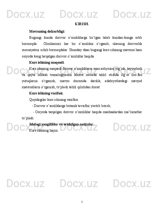 KIRISH.
Mavzuning dolzarbligi:
Bugungi   kunda   dorivor   o’simliklarga   bo’lgan   talab   kundan-kunga   ortib
bormoqda.     Olimlarimiz   har   bir   o’simlikni   o’rganib,   ularning   dorivorlik
xususiyatini ochib bermoqdalar. Shunday ekan bugungi kurs ishining mavzusi ham
osiyoda keng tarqalgan dorivor o’simliklar haqida.
Kurs ishining maqsadi .
Kurs ishining maqsadi dorivor o’simliklarni xom ashyosini yig‘ish, tayyorlash
va   qayta   ishlash   texnalogiyasini   klaster   asosida   tahlil   etishda   ilg‘or   ilm-fan
yutuqlarini   o‘rganish,   mavzu   doirasida   darslik,   adabiyotlardagi   mavjud
materiallarni o‘rganish, to‘plash tahlil qilishdan iborat. 
Kurs ishining vazifasi. 
Quyidagilar kurs ishining vazifasi: 
   - Dorivor o’simliklarga botanik tavsifini yoritib berish; 
     - Osiyoda  tarqalgan dorivor  o’simliklar  haqida manbaalardan ma’lumotlar
to’plash
Ishdagi yangiliklar va erishilgan natijalar. 
Kurs ishining hajmi.
2 