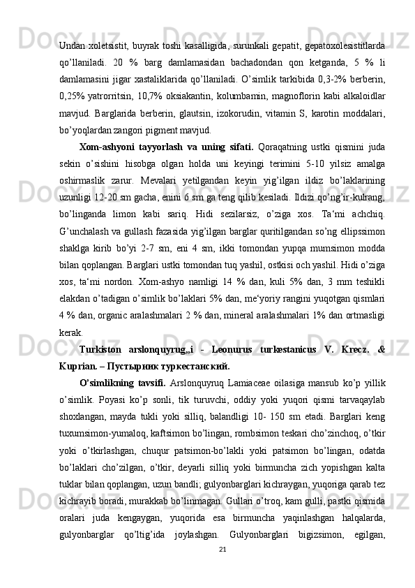 Undan xoletsistit, buyrak toshi kasalligida, surunkali gepatit, gepatoxolesistitlarda
qo’llaniladi.   20   %   barg   damlamasidan   bachadondan   qon   ketganda,   5   %   li
damlamasini   jigar   xastaliklarida   qo’llaniladi.   O’simlik   tarkibida   0,3-2%   berberin,
0,25%  yatrorritsin, 10,7%  oksiakantin,  kolumbamin, magnoflorin kabi  alkaloidlar
mavjud.   Barglarida   berberin,   glautsin,   izokorudin,   vitamin   S,   karotin   moddalari,
bo’yoqlardan zangori pigment mavjud.
Xom-ashyoni   tayyorlash   va   uning   sifati.   Qoraqatning   ustki   qismini   juda
sekin   o’sishini   hisobga   olgan   holda   uni   keyingi   terimini   5-10   yilsiz   amalga
oshirmaslik   zarur.   Mevalari   yetilgandan   keyin   yig’ilgan   ildiz   bo’laklarining
uzunligi 12-20 sm gacha, enini 6 sm ga teng qilib kesiladi. Ildizi qo’ng’ir-kulrang,
bo’linganda   limon   kabi   sariq.   Hidi   sezilarsiz,   o’ziga   xos.   Ta‘mi   achchiq.
G’unchalash va gullash fazasida yig’ilgan barglar quritilgandan so’ng ellipssimon
shaklga   kirib   bo’yi   2-7   sm,   eni   4   sm,   ikki   tomondan   yupqa   mumsimon   modda
bilan qoplangan. Barglari ustki tomondan tuq yashil, ostkisi och yashil. Hidi o’ziga
xos,   ta‘mi   nordon.   Xom-ashyo   namligi   14   %   dan,   kuli   5%   dan,   3   mm   teshikli
elakdan o’tadigan o’simlik bo’laklari 5% dan, me‘yoriy rangini yuqotgan qismlari
4 % dan, organic aralashmalari 2 % dan, mineral aralashmalari 1% dan ortmasligi
kerak.
Turkiston   arslonquyrug„i   -   Leonurus   turkestanicus   V.   Krecz.   &
Kuprian. –  Пустырник   туркестанский .
O’simlikning   tavsifi.   Arslonquyruq   Lamiaceae   oilasiga   mansub   ko’p   yillik
o’simlik.   Poyasi   ko’p   sonli,   tik   turuvchi,   oddiy   yoki   yuqori   qismi   tarvaqaylab
shoxlangan,   mayda   tukli   yoki   silliq,   balandligi   10-   150   sm   etadi.   Barglari   keng
tuxumsimon-yumaloq, kaftsimon bo’lingan, rombsimon teskari cho’zinchoq, o’tkir
yoki   o’tkirlashgan,   chuqur   patsimon-bo’lakli   yoki   patsimon   bo’lingan,   odatda
bo’laklari   cho’zilgan,   o’tkir,   deyarli   silliq   yoki   birmuncha   zich   yopishgan   kalta
tuklar bilan qoplangan, uzun bandli; gulyonbarglari kichraygan, yuqoriga qarab tez
kichrayib boradi, murakkab bo’linmagan. Gullari o’troq, kam gulli, pastki qismida
oralari   juda   kengaygan,   yuqorida   esa   birmuncha   yaqinlashgan   halqalarda,
gulyonbarglar   qo’ltig’ida   joylashgan.   Gulyonbarglari   bigizsimon,   egilgan,
21 