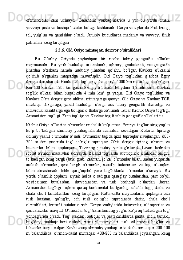 efemeroidlar   kam   uchraydi.   Balandlik   yonbag’irlarida   u   yer   bu   yerda   eman,
yovvoyi pista va boshqa butalar ko’zga tashlanadi. Daryo vodiylarida Frot teragi,
tol,   yulg’un   va   qamishlar   o’sadi.   Janubiy   hududlarda   madaniy   va   yovvoyi   finik
palmalari keng tarqalgan
2.3.6. Old Osiyo mintaqasi dorivor o’simliklari
Bu   G’arbiy   Osiyoda   joylashgan   bir   necha   tabiiy   geografik   o’lkalar
majmuasidir.   Bu   yirik   hududga   orotektonik,   iqlimiy,   geobotanik,   zoogeografik
jihatdan   o’xshash   hamda   hududiy   jihatdan   qo’shni   bo’lgan   Kavkaz   o’lkasini
qo’shib   o’rganish   maqsadga   muvofiqdir.   Old   Osiyo   tog’liklari   g’arbda   Egey
dengizidan sharqda Hinduqush tog’larigacha qariyb 4000 km masofaga cho’zilgan.
Eni 600 km dan 1500 km gacha kengayib boradi. Maydoni 3,5 mln km2, Kavkaz
tog’lik   o’lkasi   bilan   birgalikda   4   mln   km 2
  ga   yaqin.   Old   Osiyo   tog’liklari   va
Kavkaz O’rta dengiz geosinklinal mintaqasiga qaraydi Old Osiyo va Kavkaz TGR
mustaqil   chegaraga,   yaxlit   hududga,   o’ziga   xos   tabiiy   geografik   sharoitga   va
individual xarakterga ega bo’lgan o’lkalarga bo’linadi. Bular Kichik Osiyo tog’ligi,
Armaniston tog’ligi, Eron tog’ligi va Kavkaz tog’li tabiiy geografik o’lkalaridir.
Kichik Osiyo o’lkasida o’rmonlar unchalik ko’p emas. Pontiya tog’larining yog’in
ko’p   bo’ladigan   shimoliy   yonbag’irlarida   namlikni   sevadigan   Kolxida   tipidagi
doimiy yashil o’rmonlar o’sadi. O’rmonlar tagida qizil tuproqlar rivojlangan. 600-
700   m   dan   yuqorida   tog’   qo’ng’ir   tuproqlari   O’rta   dengiz   tipidagi   o’rmon   va
butazorlar   bilan   qoplangan.   Tavrning   janubiy   yonbag’irlarida   Livan   kedridan
iborat   o’rmon massivlari   uchraydi.  Baland  tog’larda  subtropik o’simliklar  bargini
to’kadigan keng bargli (buk, grab, kashtan, jo’ka) o’rmonlar bilan, undan yuqorida
aralash   o’rmonlar,   igna   bargli   o’rmonlar,   subal’p   butazorlari   va   tog’   o’tloqlari
bilan   almashinadi.   Ichki   qurg’oqchil   yassi   tog’liklarda   o’rmonlar   o’smaydi.   Bu
yerda   o’simlik   qoplami   siyrak   holda   o’sadigan   qarag’ay   butalaridan,   past   bo’yli
yostiqsimon   butalardan,   shuvoqlardan   va   turli   boshoqli   o’tlardan   iborat.
Armaniston   tog’ligi     iqlimi   quruq   kontinental   bo’lganligi   sababli   tog’,   dasht   va
chala   cho’l   landshaftlari   keng   tarqalgan.   Katta-katta   maydonlarni   qoplagan   och
tusli   kashtan,   qo’ng’ir,   och   tusli   qo’ng’ir   tuproqlarda   dasht,   chala   cho’l
o’simliklari,   kserofit   butalar   o’sadi.   Daryo   vodiylarida   butazorlar,   o’tloqzorlar   va
qamishzorlar mavjud. O’rmonlar tog’ tizmalarining yog’in ko’proq tushadigan tog’
yonbag’irida o’sadi. Tog’ etaklari, botiqlar va pastekisliklarda paxta, sholi, tamaki,
bug’doy,   makkajo’hori   ekiladi,   sitrus   plantasiyalari,   turli   xil   mevali   bog’lar   va
tokzorlar barpo etilgan Kavkazning shimoliy yonbag’irida dasht mintaqasi 200-400
m   balandlikda,   o’rmon-dasht   mintaqasi   400-800   m   balandlikda   joylashgan,   keng
23 