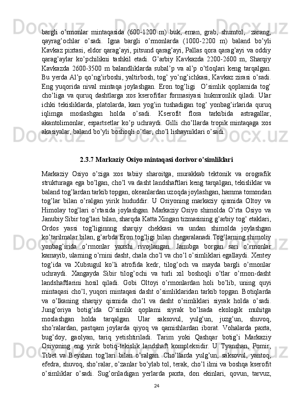 bargli   o’rmonlar   mintaqasida   (600-1200   m)   buk,   eman,   grab,   shumtol,     zarang,
qayrag’ochlar   o’sadi.   Igna   bargli   o’rmonlarda   (1000-2200   m)   baland   bo’yli
Kavkaz pixtasi, eldor qarag’ayi, pitsund qarag’ayi, Pallas qora qarag’ayi va oddiy
qarag’aylar   ko’pchilikni   tashkil   etadi.   G’arbiy   Kavkazda   2200-2600   m,   Sharqiy
Kavkazda   2600-3500   m   balandliklarda   subal’p   va   al’p   o’tloqlari   keng   tarqalgan.
Bu yerda Al’p qo’ng’irboshi, yaltirbosh, tog’ yo’ng’ichkasi, Kavkaz zirasi o’sadi.
Eng   yuqorida   nival   mintaqa   joylashgan.   Eron   tog’ligi     O’simlik   qoplamida   tog’
cho’liga   va   quruq   dashtlarga   xos   kserofitlar   formasiyasi   hukmronlik   qiladi.   Ular
ichki   tekisliklarda,   platolarda,   kam   yog’in   tushadigan   tog’   yonbag’irlarida   quruq
iqlimga   moslashgan   holda   o’sadi.   Kserofit   flora   tarkibida   astragallar,
akantolimonlar,   espartsetlar   ko’p   uchraydi.   Gilli   cho’llarda   tropik   mintaqaga   xos
akasiyalar, baland bo’yli boshoqli o’tlar, cho’l lishayniklari o’sadi. 
2.3.7 Markaziy Osiyo mintaqasi dorivor o’simliklari
Markaziy   Osiyo   o’ziga   xos   tabiiy   sharoitga,   murakkab   tektonik   va   orografik
strukturaga ega bo’lgan, cho’l va dasht landshaftlari keng tarqalgan, tekisliklar va
baland tog’lardan tarkib topgan, okeanlardan uzoqda joylashgan, hamma tomondan
tog’lar   bilan   o’ralgan   yirik   hududdir.   U   Osiyoning   markaziy   qismida   Oltoy   va
Himolay   tog’lari   o’rtasida   joylashgan.   Markaziy   Osiyo   shimolda   O’rta   Osiyo   va
Janubiy Sibir tog’lari bilan, sharqda Katta Xingan tizmasining g’arbiy tog’ etaklari,
Ordos   yassi   tog’liginnng   sharqiy   chekkasi   va   undan   shimolda   joylashgan
ko’tarilmalar bilan, g’arbda Eron tog’ligi bilan chegaralanadi.Tog’larning shimoliy
yonbag’irida   o’rmonlar   yaxshi   rivojlangan.   Janubga   borgan   sari   o’rmonlar
kamayib, ularning o’rnini dasht, chala cho’l va cho’l o’simliklari egallaydi. Xentey
tog’ida   va   Xubsugul   ko’li   atrofida   kedr,   tilog’och   va   mayda   bargli   o’rmonlar
uchraydi.   Xangayda   Sibir   tilog’ochi   va   turli   xil   boshoqli   o’tlar   o’rmon-dasht
landshaftlarini   hosil   qiladi.   Gobi   Oltoyi   o’rmonlardan   holi   bo’lib,   uning   quyi
mintaqasi   cho’l,   yuqori   mintaqasi   dasht   o’simliklaridan   tarkib   topgan.   Botiqlarda
va   o’lkaning   sharqiy   qismida   cho’l   va   dasht   o’simliklari   siyrak   holda   o’sadi.
Jung’oriya   botig’ida   O’simlik   qoplami   siyrak   bo’lsada   ekologik   muhitga
moslashgan   holda   tarqalgan.   Ular   saksovul,   yulg’un,   juzg’un,   shuvoq,
sho’ralardan,   pastqam   joylarda   qiyoq   va   qamishlardan   iborat.   Vohalarda   paxta,
bug’doy,   gaolyan,   tariq   yetishtiriladi.   Tarim   yoki   Qashqar   botig’i   Markaziy
Osiyoning   eng   yirik   botiq-tekislik   landshaft   kompleksidir.   U   Tyanshan,   Pomir,
Tibet   va   Beyshan   tog’lari   bilan   o’ralgan.   Cho’llarda   yulg’un,   saksovul,   yantoq,
efedra, shuvoq, sho’ralar, o’zanlar bo’ylab tol, terak, cho’l ilmi va boshqa kserofit
o’simliklar   o’sadi.   Sug’oriladigan   yerlarda   paxta,   don   ekinlari,   qovun,   tarvuz,
24 