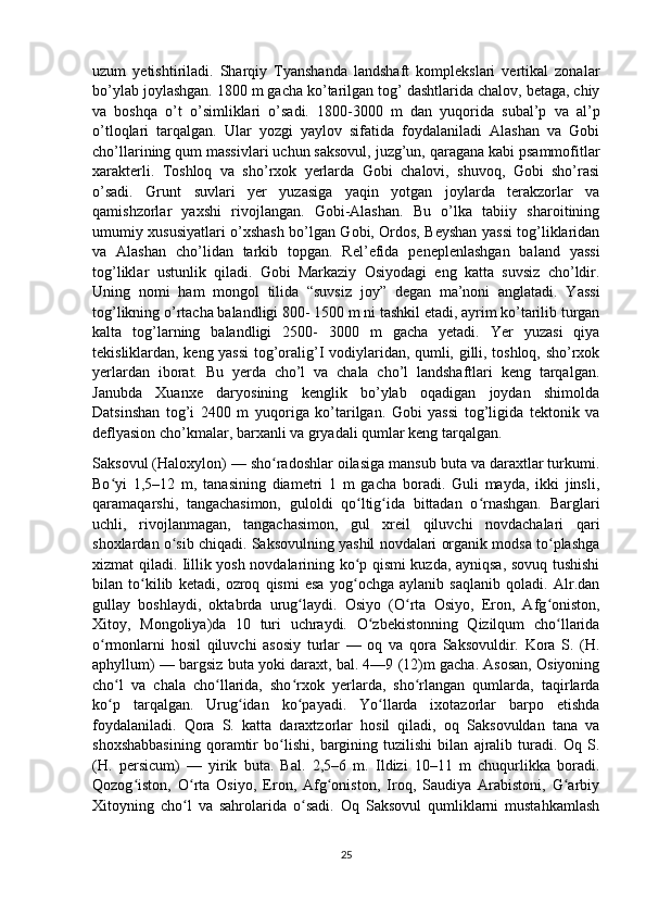 uzum   yetishtiriladi.   Sharqiy   Tyanshanda   landshaft   komplekslari   vertikal   zonalar
bo’ylab joylashgan. 1800 m gacha ko’tarilgan tog’ dashtlarida chalov, betaga, chiy
va   boshqa   o’t   o’simliklari   o’sadi.   1800-3000   m   dan   yuqorida   subal’p   va   al’p
o’tloqlari   tarqalgan.   Ular   yozgi   yaylov   sifatida   foydalaniladi   Alashan   va   Gobi
cho’llarining qum massivlari uchun saksovul, juzg’un, qaragana kabi psammofitlar
xarakterli.   Toshloq   va   sho’rxok   yerlarda   Gobi   chalovi,   shuvoq,   Gobi   sho’rasi
o’sadi.   Grunt   suvlari   yer   yuzasiga   yaqin   yotgan   joylarda   terakzorlar   va
qamishzorlar   yaxshi   rivojlangan.   Gobi-Alashan.   Bu   o’lka   tabiiy   sharoitining
umumiy xususiyatlari o’xshash bo’lgan Gobi, Ordos, Beyshan yassi tog’liklaridan
va   Alashan   cho’lidan   tarkib   topgan.   Rel’efida   peneplenlashgan   baland   yassi
tog’liklar   ustunlik   qiladi.   Gobi   Markaziy   Osiyodagi   eng   katta   suvsiz   cho’ldir.
Uning   nomi   ham   mongol   tilida   “suvsiz   joy”   degan   ma’noni   anglatadi.   Yassi
tog’likning o’rtacha balandligi 800- 1500 m ni tashkil etadi, ayrim ko’tarilib turgan
kalta   tog’larning   balandligi   2500-   3000   m   gacha   yetadi.   Yer   yuzasi   qiya
tekisliklardan, keng yassi  tog’oralig’I vodiylaridan, qumli, gilli, toshloq, sho’rxok
yerlardan   iborat.   Bu   yerda   cho’l   va   chala   cho’l   landshaftlari   keng   tarqalgan.
Janubda   Xuanxe   daryosining   kenglik   bo’ylab   oqadigan   joydan   shimolda
Datsinshan   tog’i   2400   m   yuqoriga   ko’tarilgan.   Gobi   yassi   tog’ligida   tektonik   va
deflyasion cho’kmalar, barxanli va gryadali qumlar keng tarqalgan.
Saksovul (Haloxylon) — sho radoshlar oilasiga mansub buta va daraxtlar turkumi.ʻ
Bo yi   1,5–12   m,   tanasining   diametri   1   m   gacha   boradi.   Guli   mayda,   ikki   jinsli,	
ʻ
qaramaqarshi,   tangachasimon,   guloldi   qo ltig ida   bittadan   o rnashgan.   Barglari	
ʻ ʻ ʻ
uchli,   rivojlanmagan,   tangachasimon,   gul   xreil   qiluvchi   novdachalari   qari
shoxlardan o sib chiqadi. Saksovulning yashil novdalari organik modsa to plashga	
ʻ ʻ
xizmat qiladi. Iillik yosh novdalarining ko p qismi kuzda, ayniqsa, sovuq tushishi	
ʻ
bilan   to kilib   ketadi,   ozroq   qismi   esa   yog ochga   aylanib   saqlanib   qoladi.   Alr.dan	
ʻ ʻ
gullay   boshlaydi,   oktabrda   urug laydi.   Osiyo   (O rta   Osiyo,   Eron,   Afg oniston,	
ʻ ʻ ʻ
Xitoy,   Mongoliya)da   10   turi   uchraydi.   O zbekistonning   Qizilqum   cho llarida	
ʻ ʻ
o rmonlarni   hosil   qiluvchi   asosiy   turlar   —   oq   va   qora   Saksovuldir.   Kora   S.   (H.	
ʻ
aphyllum) — bargsiz buta yoki daraxt, bal. 4—9 (12)m gacha. Asosan, Osiyoning
cho l   va   chala   cho llarida,   sho rxok   yerlarda,   sho rlangan   qumlarda,   taqirlarda	
ʻ ʻ ʻ ʻ
ko p   tarqalgan.   Urug idan   ko payadi.   Yo llarda   ixotazorlar   barpo   etishda
ʻ ʻ ʻ ʻ
foydalaniladi.   Qora   S.   katta   daraxtzorlar   hosil   qiladi,   oq   Saksovuldan   tana   va
shoxshabbasining   qoramtir   bo lishi,   bargining   tuzilishi   bilan   ajralib   turadi.   Oq   S.	
ʻ
(H.   persicum)   —   yirik   buta.   Bal.   2,5–6   m.   Ildizi   10–11   m   chuqurlikka   boradi.
Qozog iston,   O rta   Osiyo,   Eron,   Afg oniston,   Iroq,   Saudiya   Arabistoni,   G arbiy	
ʻ ʻ ʻ ʻ
Xitoyning   cho l   va   sahrolarida   o sadi.   Oq   Saksovul   qumliklarni   mustahkamlash	
ʻ ʻ
25
