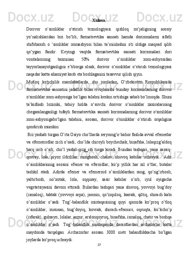 Xulosa. 
Dorivor   o‘simliklar   o'stirish   texnologiyasi   qishloq   xo‘jaligining   asosiy
yo‘nalishlaridan   biri   bo‘lib,   farmatsevtika   sanoati   hamda   dorixonalarni   sifatli
shifobaxsh   o   ‘simliklar   xomashyosi   bilan   ta’minlashni   o'z   oldiga   maqsad   qilib
qo‘ygan   fandir.   Keyingi   vaqtda   farmatsevtika   sanoati   korxonalari   dori
vositalarimng   taxminan   50%   dorivor   o‘simliklar   xom-ashyosidan
tayyorlanayotganligini   e’tiborga   olsak,   dorivor   o‘simliklar   o‘stirish   texnologiyasi
naqadar katta ahamiyat kasb eta boshlaganini tasavvur qilish qiyin. 
Mutloq   ko'pchilik   mamlakatlarda,   shu   jumladan,   O‘zbekiston   Respublikasida
farmatsevtika   sanoatini   jadallik   bilan   rivojlanishi   bunday   korxonalaming   dorivor
o'simliklar xom-ashyosiga bo‘lgan talabni keskin ortishiga sabab bo‘lmoqda. Shuni
ta’kidlash   lozimki,   tabiiy   holda   o‘suvchi   dorivor   o‘simliklar   zaxiralarining
chegaralanganligi   tufayli   farmatsevtika   sanoati   korxonalaming   dorivor   o'simliklar
xom-ashyosigabo‘lgan   talabini,   asosan,   dorivor   o'simliklar   o‘stirish   orqaligina
qondirish mumkin.
 Biz yashab turgan O’rta Osiyo cho’llarda seryomg’ir bahor faslida avval efemerlar
va efemeriodlar zich o’sadi, cho’lda chiroyli boychechak, binafsha, lolaqizg’aldoq
barq   urib   o’sib,   cho’l   yashil-qizg‗ish   tusga   kiradi.   Bundan   tashqari,   yana   sassiq-
quvray,   lola,   piyoz   ildizlilar,   mingbosh,   chalov,   shuvoq   kabilar   uchraydi.     Adir
o’simliklarining   asosini   efemer   va   eferoidlar,   ko’p   yillik   har   xil   o’tlar,   butalar
tashkil   etadi.   Adirda   efemer   va   efemeroid   o’simliklardan   rang,   qo’ng’irbosh,
yaltirbosh,   no’xotak,   lola,   oqquray,   sasir   kabilar   o’sib,   iyul   oyigacha
vegetatsiyasini   davom   ettiradi.   Bulardan   tashqari   yana   shuvoq,   yovvoyi   bug’doy
(ismaloq),   taktak   (yovvoyi   arpa),   jasmin,   qo’ziquloq,   karrak,   qiltiq,   shirach   kabi
o’simliklar   o’sadi.   Tog’-balandlik   mintaqasining   quyi   qismida   ko’proq   o’tloq
o’simliklar,   xususan,   bug’doyiq,   kovrak,   shirach-efemurs,   oqsuqta,   ko’kcho’p
(isfarak), gulxayri, lolalar, anzur, arslonquyruq, binafsha, ismaloq, chatir va boshqa
o’simliklar   o’sadi.   Tog’-balandlik   mintaqasida   daraxtlardan   archazorlar   katta
maydonda   tarqalgan.   Archazorlar   asosan   3000   metr   balandlikkacha   bo’lgan
joylarda ko’proq uchraydi.
27 