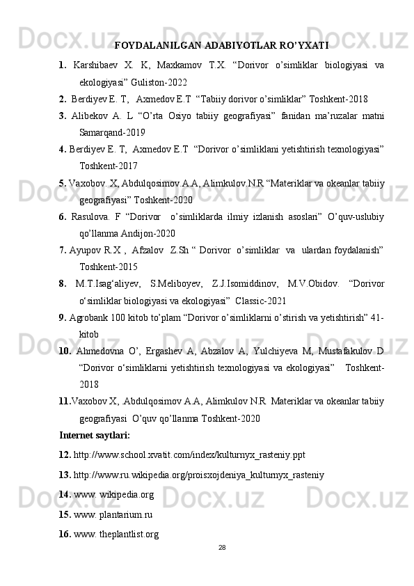 FOYDALANILGAN ADABIYOTLAR RO’YXATI
1.   Karshibaev   X.   K,   Maxkamov   T.X.   “Dorivor   o’simliklar   biologiyasi   va
ekologiyasi” Guliston-2022
2.   Berdiyev E. T,   Axmedov E.T  “Tabiiy dorivor o’simliklar” Toshkent-2018
3.   Alibekov   A.   L   “O’rta   Osiyo   tabiiy   geografiyasi”   fanidan   ma’ruzalar   matni
Samarqand-2019 
4.  Berdiyev E. T,  Axmedov E.T  “Dorivor o’simliklani yetishtirish texnologiyasi”
Toshkent-2017  
5.  Vaxobov. X, Abdulqosimov.A.A, Alimkulov.N.R “Materiklar va okeanlar tabiiy
geografiyasi” Toshkent-2020
6.   Rasulovа.   F   “Dorivor     o’simliklarda   ilmiy   izlanish   asoslari”   O’quv-uslubiy
qo’llanma Andijon-2020
7.   Ayupov R.X ,   Afzalov   Z.Sh “ Dorivor   o’simliklar   va   ulardan foydalanish”
Toshkent-2015  
8.   M.T.Isag‘aliyev,   S.Meliboyev,   Z.J.Isomiddinov,   M.V.Obidov.   “Dorivor
o‘simliklar biologiyasi va ekologiyasi”  Classic-2021
9.  Agrobank 100 kitob to’plam “Dorivor o’simliklarni o’stirish va yetishtirish” 41-
kitob
10.   Ahmedovna   O’,   Ergashev   A,   Abzalov   A,   Yulchiyeva   M,   Mustafakulov   D
“Dorivor o‘simliklarni yetishtirish texnologiyasi  va ekologiyasi”     Toshkent-
2018
11. Vaxobov X, .Abdulqosimov A.A, Alimkulov N.R  Materiklar va okeanlar tabiiy
geografiyasi  O’quv qo’llanma Toshkent-2020
Internet saytlari:
12.  http://www.school.xvatit.com/index/kulturnyx_rasteniy.ppt
13.  http://www.ru.wikipedia.org/proisxojdeniya_kulturnyx_rasteniy
14.  www. wikipedia.org
15.  www. plantarium.ru
1 6.  www. theplantlist.org
28 