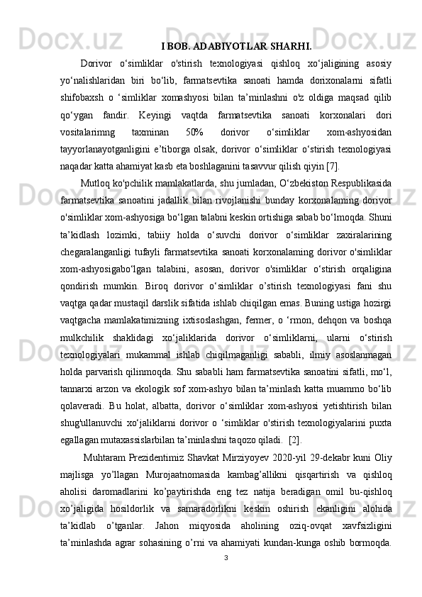 I BOB. ADABIYOTLAR SHARHI.
Dorivor   o‘simliklar   o'stirish   texnologiyasi   qishloq   xo‘jaligining   asosiy
yo‘nalishlaridan   biri   bo‘lib,   farmatsevtika   sanoati   hamda   dorixonalarni   sifatli
shifobaxsh   o   ‘simliklar   xomashyosi   bilan   ta’minlashni   o'z   oldiga   maqsad   qilib
qo‘ygan   fandir.   Keyingi   vaqtda   farmatsevtika   sanoati   korxonalari   dori
vositalarimng   taxminan   50%   dorivor   o‘simliklar   xom-ashyosidan
tayyorlanayotganligini   e’tiborga   olsak,   dorivor   o‘simliklar   o‘stirish   texnologiyasi
naqadar katta ahamiyat kasb eta boshlaganini tasavvur qilish qiyin [7].
Mutloq ko'pchilik mamlakatlarda, shu jumladan, O‘zbekiston Respublikasida
farmatsevtika   sanoatini   jadallik   bilan   rivojlanishi   bunday   korxonalaming   dorivor
o'simliklar xom-ashyosiga bo‘lgan talabni keskin ortishiga sabab bo‘lmoqda. Shuni
ta’kidlash   lozimki,   tabiiy   holda   o‘suvchi   dorivor   o‘simliklar   zaxiralarining
chegaralanganligi   tufayli   farmatsevtika   sanoati   korxonalaming   dorivor   o'simliklar
xom-ashyosigabo‘lgan   talabini,   asosan,   dorivor   o'simliklar   o‘stirish   orqaligina
qondirish   mumkin.   Biroq   dorivor   o‘simliklar   o’stirish   texnologiyasi   fani   shu
vaqtga qadar mustaqil darslik sifatida ishlab chiqilgan emas. Buning ustiga hozirgi
vaqtgacha   mamlakatimizning   ixtisoslashgan,   fermer,   o   ‘rmon,   dehqon   va   boshqa
mulkchilik   shaklidagi   xo‘jaliklarida   dorivor   o‘simliklarni,   ularni   o‘stirish
texnologiyalari   mukammal   ishlab   chiqilmaganligi   sababli,   ilmiy   asoslanmagan
holda parvarish qilinmoqda. Shu sababli ham farmatsevtika sanoatini sifatli, mo‘l,
tannarxi arzon va ekologik sof xom-ashyo bilan ta’minlash katta muammo bo‘lib
qolaveradi.   Bu   holat,   albatta,   dorivor   o‘simliklar   xom-ashyosi   yetishtirish   bilan
shug'ullanuvchi   xo‘jaliklarni   dorivor   o   ‘simliklar   o'stirish   texnologiyalarini   puxta
egallagan mutaxassislarbilan ta’minlashni taqozo qiladi.  [2].      
  Muhtaram   Prezidentimiz   Shavkat   Mirziyoyev   2020- yil   29- dekabr   kuni   Oliy
majlisga   yo ’ llagan   Murojaatnomasida   kambag ’ allikni   qisqartirish   va   qishloq
aholisi   daromadlarini   ko ’ paytirishda   eng   tez   natija   beradigan   omil   bu - qishloq
xo ’ jaligida   hosildorlik   va   samaradorlikni   keskin   oshirish   ekanligini   alohida
ta ’ kidlab   o ’ tganlar .   Jahon   miqyosida   aholining   oziq - ovqat   xavfsizligini
ta ’ minlashda   agrar   sohasining   o ’ rni   va   ahamiyati   kundan - kunga   oshib   bormoqda .
3 