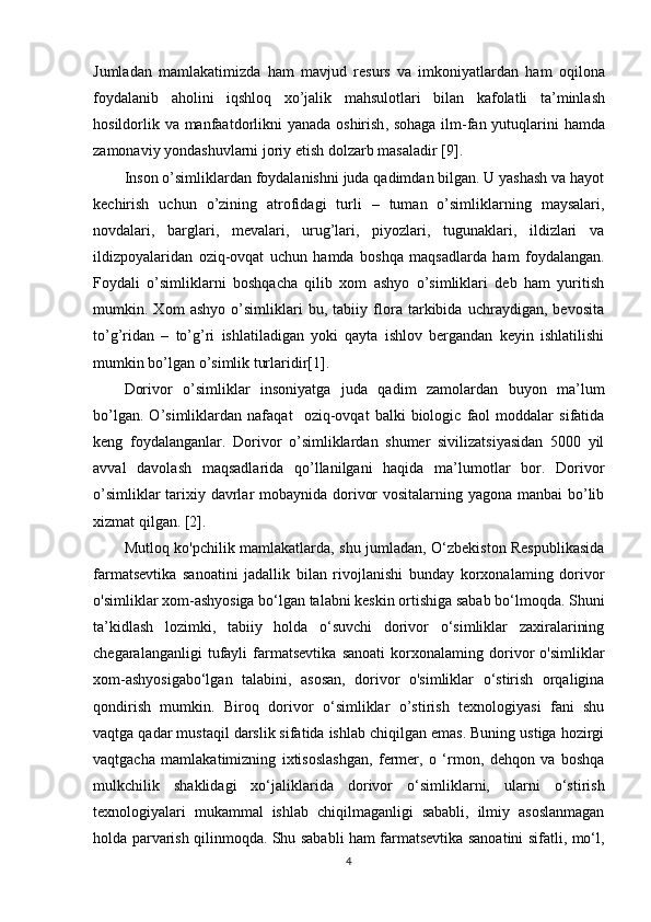 Jumladan   mamlakatimizda   ham   mavjud   resurs   va   imkoniyatlardan   ham   oqilona
foydalanib   aholini   iqshloq   xo ’ jalik   mahsulotlari   bilan   kafolatli   ta ’ minlash
hosildorlik   va   manfaatdorlikni   yanada   oshirish ,   sohaga   ilm - fan   yutuqlarini   hamda
zamonaviy   yondashuvlarni   joriy   etish   dolzarb   masaladir  [9]. 
Inson o’simliklardan foydalanishni juda qadimdan bilgan. U yashash va hayot
kechirish   uchun   o’zining   atrofidagi   turli   –   tuman   o’simliklarning   maysalari,
novdalari,   barglari,   mevalari,   urug’lari,   piyozlari,   tugunaklari,   ildizlari   va
ildizpoyalaridan   oziq-ovqat   uchun   hamda   boshqa   maqsadlarda   ham   foydalangan.
Foydali   o’simliklarni   boshqacha   qilib   xom   ashyo   o’simliklari   deb   ham   yuritish
mumkin.   Xom   ashyo   o’simliklari   bu,   tabiiy   flora   tarkibida   uchraydigan,   bevosita
to’g’ridan   –   to’g’ri   ishlatiladigan   yoki   qayta   ishlov   bergandan   keyin   ishlatilishi
mumkin bo’lgan o’simlik turlaridir[1].
Dorivor   o’simliklar   insoniyatga   juda   qadim   zamolardan   buyon   ma’lum
bo’lgan.   O’simliklardan   nafaqat     oziq-ovqat   balki   biologic   faol   moddalar   sifatida
keng   foydalanganlar.   Dorivor   o’simliklardan   shumer   sivilizatsiyasidan   5000   yil
avval   davolash   maqsadlarida   qo’llanilgani   haqida   ma’lumotlar   bor.   Dorivor
o’simliklar  tarixiy davrlar  mobaynida dorivor  vositalarning yagona manbai bo’lib
xizmat qilgan. [2].
Mutloq ko'pchilik mamlakatlarda, shu jumladan, O‘zbekiston Respublikasida
farmatsevtika   sanoatini   jadallik   bilan   rivojlanishi   bunday   korxonalaming   dorivor
o'simliklar xom-ashyosiga bo‘lgan talabni keskin ortishiga sabab bo‘lmoqda. Shuni
ta’kidlash   lozimki,   tabiiy   holda   o‘suvchi   dorivor   o‘simliklar   zaxiralarining
chegaralanganligi   tufayli   farmatsevtika   sanoati   korxonalaming   dorivor   o'simliklar
xom-ashyosigabo‘lgan   talabini,   asosan,   dorivor   o'simliklar   o‘stirish   orqaligina
qondirish   mumkin.   Biroq   dorivor   o‘simliklar   o’stirish   texnologiyasi   fani   shu
vaqtga qadar mustaqil darslik sifatida ishlab chiqilgan emas. Buning ustiga hozirgi
vaqtgacha   mamlakatimizning   ixtisoslashgan,   fermer,   o   ‘rmon,   dehqon   va   boshqa
mulkchilik   shaklidagi   xo‘jaliklarida   dorivor   o‘simliklarni,   ularni   o‘stirish
texnologiyalari   mukammal   ishlab   chiqilmaganligi   sababli,   ilmiy   asoslanmagan
holda parvarish qilinmoqda. Shu sababli ham farmatsevtika sanoatini sifatli, mo‘l,
4 