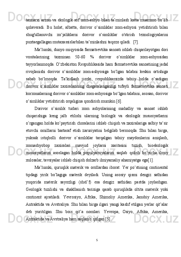 tannarxi arzon va ekologik sof xom-ashyo bilan ta’minlash katta muammo bo‘lib
qolaveradi.   Bu   holat,   albatta,   dorivor   o‘simliklar   xom-ashyosi   yetishtirish   bilan
shug'ullanuvchi   xo‘jaliklarni   dorivor   o‘simliklar   o'stirish   texnologiyalarini
puxtaegallagan mutaxassislarbilan ta’minlashni taqozo qiladi.  [7].      
Ma‘lumki, dunyo miqyosida farmatsevtika sanoati ishlab chiqarilayotgan dori
vositalarining   taxminan   50-60   %   dorivor   o‘simliklar   xom-ashyosidan
tayyorlanmoqda. O‘zbekiston Respublikasida ham farmatsevtika sanoatining jadal
rivojlanishi   dorivor   o‘simliklar   xom-ashyosiga   bo‘lgan   talabni   keskin   ortishiga
sabab   bo‘lmoqda.   Ta‘kidlash   jiozki,   respublikamizda   tabiiy   holda   o‘sadigan
dorivor   o‘simliklar   zaxiralarining   chegaralanganligi   tufayli   farmatsevtika   sanoati
korxonalarning dorivor o‘simliklar xom-ashyosiga bo‘lgan talabini, asosan, dorivor
o‘simliklar yetishtirish orqaligina qondirish mumkin [6].
Dorivor   o’simlik   turlari   xom   ashyolarining   mahalliy   va   sanoat   ishlab
chiqarishiga   keng   jalb   etilishi   ularning   biologik   va   ekologik   xususiyatlarini
o’rgangan holda ko’paytirish choralarini ishlab chiqish va zaxiralariga salbiy ta‘sir
etuvchi   omillarni   bartaraf   etish   zaruriyatini   belgilab   bermoqda.   Shu   bilan   birga,
yuksak   istiqbolli   dorivor   o’simliklar   tarqalgan   tabiiy   maydonlarini   aniqlash,
xomashyobop   zaxiralari   mavjud   joylarni   xaritasini   tuzish,   bioekologik
xususiyatlarini   asoslagan   holda   populyatsiyalarini   saqlab   qolish   bo’yicha   ilmiy
xulosalar, tavsiyalar ishlab chiqish dolzarb ilmiyamaliy ahamiyatga ega[1].
Ma’lumki,   quruqlik   materik   va   orollardan   iborat.   Yer   po’stining   continental
tipdagi   yirik   bo’lagiga   materik   deyiladi.   Uning   asosiy   qismi   dengiz   sathidan
yuqorida   materik   sayozligi   (shel’f)   esa   dengiz   sathidan   pastda   joylashgan.
Geologik   tuzilishi   va   shakllanish   tarixiga   qarab   quruqlikda   oltita   materik   yoki
continent   ajratiladi.   Yevrosiyo,   Afrika,   Shimoliy   Amerika,   Janubiy   Amerika,
Antraktida va Avstraliya. Shu bilan birga ilgari yangi kashf etilgan yerlar qit’alar
deb   yuritilgan.   Shu   bois   qit’a   nomlari:   Yevropa,   Osiyo,   Afrika,   Amerika,
Antraktida va Avstraliya ham saqlanib qolgan [5].     
5 