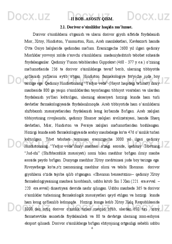 II BOB. ASOSIY QISM.
2.1. Dorivor o’simliklar haqida ma’lumot.
Dorivor   o'simliklarni   o'rganish   va   ularni   dorivor   giyoh   sifatida   foydalanish
Misr,   Xitoy,   Hindiston,   Yunoniston,   Rim,   Arab   mamlakatlari,   Kavkazorti   hamda
O'rta   Osiyo   halqlarida   qadimdan   ma'lum.   Eramizgacha   2600   yil   ilgari   qadimiy
Misrliklar yovvoyi xolda o'suvchi o'simliklarni   madaniylashtirib tabobat sohasida
foydalanganlar. Qadimiy Yunon tabiblaridan Gippokrat (460 - 377 y.e.a.) o’zining
ma'lumotlarida   236   ta   dorivor   o'simliklarga   tavsif   bеrib,   ularning   tibbiyotda
qo'llanish   yo'llarini   aytib   o'tgan.   Hindiston   farmakologiya   bo'yicha   juda   boy
tarixga ega. Qadimiy Hindistonning “Yadjur-vеda” (Hayot haqidagi ta'limot) ilmiy
manbasida   800   ga   yaqin   o'simliklardan   tayorlangan   tibbiyot   vositalari   va   ulardan
foydalanish   yo'llari   kеltirilgan,   ularning   aksariyati   hozirgi   kunda   ham   turli
davlatlar   farmakologiyasida   foydalanilmoqda.   Arab   tibbiyotida   ham   o’simliklarni
shifobaxsh   xususiyatlaridan   foydalanish   kеng   ko'lamda   Bo'lgan.   Arab   xalqlari
tibbiyotining   rivojlanishi,   qadimiy   Shumеr   xalqlari   sivilizatsiyasi,   hamda   Sharq
davlatlari,   Misr,   Hindiston   va   Pеrsiya   xalqlari   ma'lumotlaridan   boshlangan.
Hozirgi kunda arab farmakologiyasida arabiy manbalarga ko'ra 476 o’simlik turlari
kеltirilgan.   Tibеt   tabobati   taxminan   eramizgacha   3000   yil   ilgari   qadimiy
Hindistonning   “Yadjur-vеda”ilmiy   manbasi   o'zagi   asosida,   qadimiy   Tibеtning
“Jud-shi”   (Shifobaxshlik   xususiyati)   nomi   bilan   mashhur   bo'lgan   ilmiy   manba
asosida paydo bo'lgan. Dunyoga mashhur Xitoy mеditsinasi juda boy tarixga ega.
Rivoyatlarga   ko'ra,o'z   zamonining   mashhur   olimi   va   tabibi   Shennun     dorivor
giyohlarni   o'zida   tajriba   qilib   o'rgangan.   «Shennun   bensaotszin»–   qadimiy   Xitoy
farmakologiyasining manbasi hisoblanib, ushbu kitob Sin I Xan (221. era.avval. –
220   era.avval) dinastiyasi davrida nashr qilingan. Ushbu manbada 365 ta dorivor
o'simliklar   turlarining   farmakologik   xususiyatlari   qayd   etilgan   va   hozirgi     kunda
ham   kеng   qo'llanilib   kеlmoqda.     Hozirgi   kunga   kеlib   Xitoy   Xalq   Rеspublikasida
8000   dan   ortiq   dorivor   o'simlik   turlari   mavjud   bўlib,   ulardan   650   turi     xitoy
farmatsеvtika   sanoatida   foydalaniladi   va   80   ta   davlatga   ularning   xom-ashyosi
eksport qilinadi. Dorivor o'simliklarga bo'lgan ehtiyojning ortganligi sababli ushbu
6 