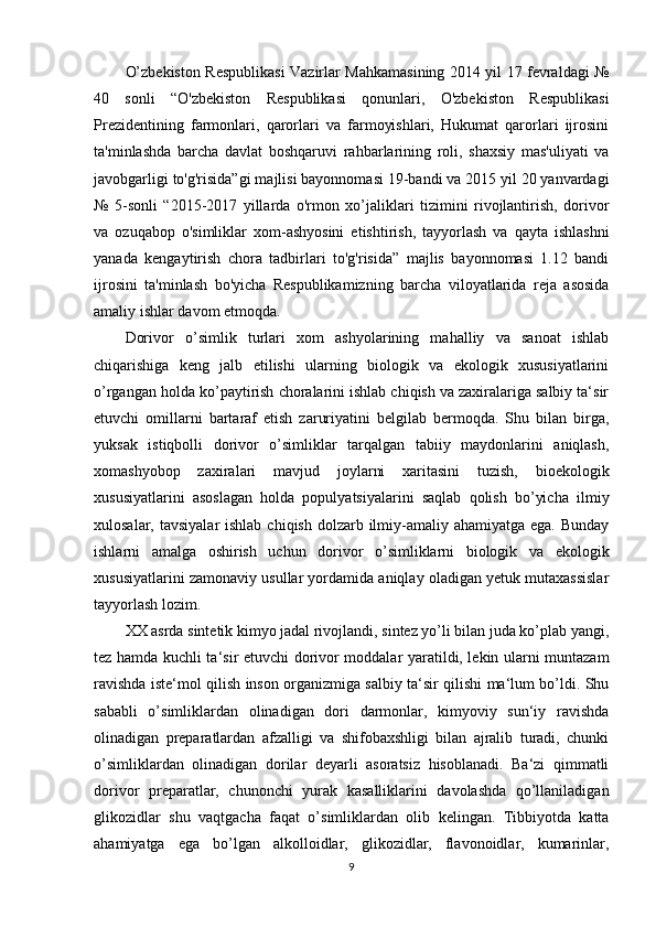 O’zbеkiston Rеspublikasi Vazirlar Mahkamasining 2014 yil 17 fеvraldagi №
40   sonli   “O'zbеkiston   Rеspublikasi   qonunlari,   O'zbеkiston   Rеspublikasi
Prеzidеntining   farmonlari,   qarorlari   va   farmoyishlari,   Hukumat   qarorlari   ijrosini
ta'minlashda   barcha   davlat   boshqaruvi   rahbarlarining   roli,   shaxsiy   mas'uliyati   va
javobgarligi to'g'risida”gi majlisi bayonnomasi 19-bandi va 2015 yil 20 yanvardagi
№   5-sonli   “2015-2017   yillarda   o'rmon   xo’jaliklari   tizimini   rivojlantirish,   dorivor
va   ozuqabop   o'simliklar   xom-ashyosini   еtishtirish,   tayyorlash   va   qayta   ishlashni
yanada   kеngaytirish   chora   tadbirlari   to'g'risida”   majlis   bayonnomasi   1.12   bandi
ijrosini   ta'minlash   bo'yicha   Rеspublikamizning   barcha   viloyatlarida   rеja   asosida
amaliy ishlar davom etmoqda.
Dorivor   o’simlik   turlari   xom   ashyolarining   mahalliy   va   sanoat   ishlab
chiqarishiga   keng   jalb   etilishi   ularning   biologik   va   ekologik   xususiyatlarini
o’rgangan holda ko’paytirish choralarini ishlab chiqish va zaxiralariga salbiy ta‘sir
etuvchi   omillarni   bartaraf   etish   zaruriyatini   belgilab   bermoqda.   Shu   bilan   birga,
yuksak   istiqbolli   dorivor   o’simliklar   tarqalgan   tabiiy   maydonlarini   aniqlash,
xomashyobop   zaxiralari   mavjud   joylarni   xaritasini   tuzish,   bioekologik
xususiyatlarini   asoslagan   holda   populyatsiyalarini   saqlab   qolish   bo’yicha   ilmiy
xulosalar, tavsiyalar  ishlab  chiqish dolzarb ilmiy-amaliy  ahamiyatga ega. Bunday
ishlarni   amalga   oshirish   uchun   dorivor   o’simliklarni   biologik   va   ekologik
xususiyatlarini zamonaviy usullar yordamida aniqlay oladigan yetuk mutaxassislar
tayyorlash lozim.
XX asrda sintetik kimyo jadal rivojlandi, sintez yo’li bilan juda ko’plab yangi,
tez hamda kuchli ta‘sir etuvchi dorivor moddalar yaratildi, lekin ularni muntazam
ravishda iste‘mol qilish inson organizmiga salbiy ta‘sir qilishi ma‘lum bo’ldi. Shu
sababli   o’simliklardan   olinadigan   dori   darmonlar,   kimyoviy   sun‘iy   ravishda
olinadigan   preparatlardan   afzalligi   va   shifobaxshligi   bilan   ajralib   turadi,   chunki
o’simliklardan   olinadigan   dorilar   deyarli   asoratsiz   hisoblanadi.   Ba‘zi   qimmatli
dorivor   preparatlar,   chunonchi   yurak   kasalliklarini   davolashda   qo’llaniladigan
glikozidlar   shu   vaqtgacha   faqat   o’simliklardan   olib   kelingan.   Tibbiyotda   katta
ahamiyatga   ega   bo’lgan   alkolloidlar,   glikozidlar,   flavonoidlar,   kumarinlar,
9 