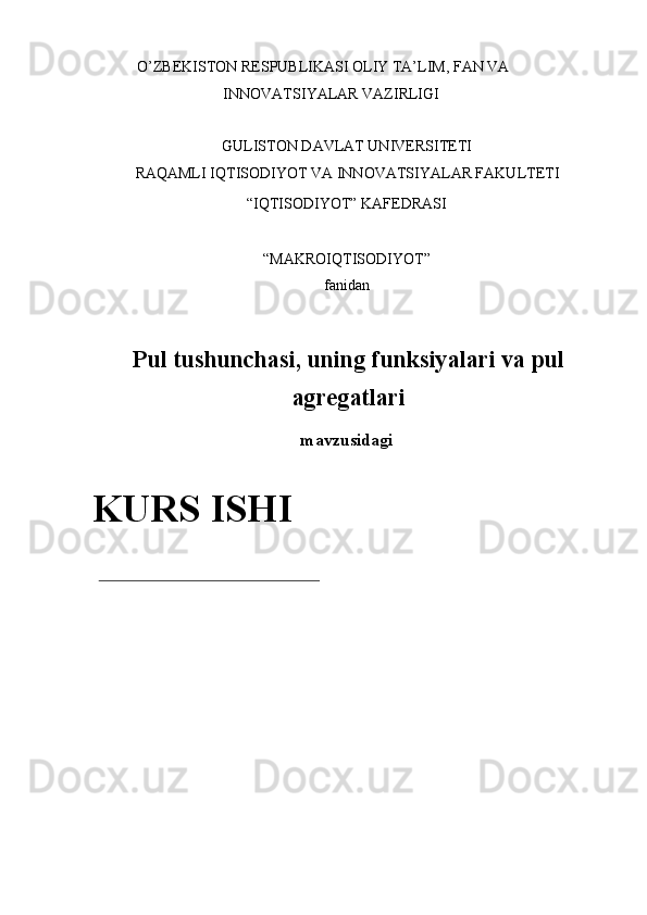 O’ZBEKISTON RESPUBLIKASI OLIY TA’LIM, FAN VA 
INNOVATSIYALAR VAZIRLIGI 
 
GULISTON DAVLAT UNIVERSITETI 
RAQAMLI IQTISODIYOT VA INNOVATSIYALAR FAKULTETI 
“IQTISODIYOT” KAFEDRASI 
 
“MAKROIQTISODIYOT” 
fanidan 
 
Pul tushunchasi, uning funksiyalari va pul
agregatlari
mavzusidagi 
 
  KURS ISHI 
 
 
 
 
 
  