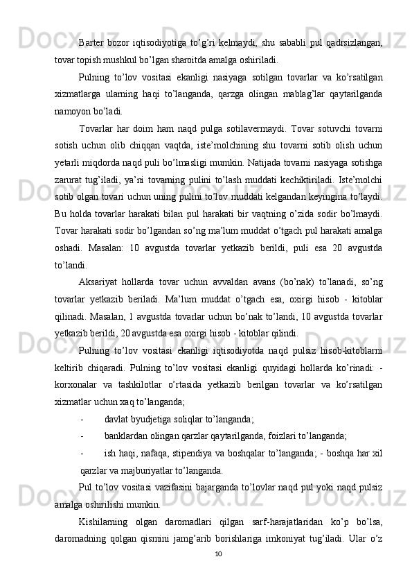 Barter   bozor   iqtisodiyotiga   to’g’ri   kelmaydi,   shu   sababli   pul   qadrsizlangan,
tovar topish mushkul bo’lgan sharoitda amalga oshiriladi. 
Pulning   to’lov   vositasi   ekanligi   nasiyaga   sotilgan   tovarlar   va   ko’rsatilgan
xizmatlarga   ularning   haqi   to’langanda,   qarzga   olingan   mablag’lar   qaytarilganda
namoyon bo’ladi. 
Tovarlar   har   doim   ham   naqd   pulga   sotilavermaydi.   Tovar   sotuvchi   tovarni
sotish   uchun   olib   chiqqan   vaqtda,   iste’molchining   shu   tovarni   sotib   olish   uchun
yetarli miqdorda naqd puli bo’lmasligi mumkin. Natijada tovarni nasiyaga sotishga
zarurat   tug’iladi,   ya’ni   tovarning   pulini   to’lash   muddati   kechiktiriladi.   Iste’molchi
sotib olgan tovari uchun uning pulini to’lov muddati kelgandan keyingina to’laydi.
Bu   holda   tovarlar   harakati   bilan   pul   harakati   bir   vaqtning   o’zida   sodir   bo’lmaydi.
Tovar harakati sodir bo’lgandan so’ng ma’lum muddat o’tgach pul harakati amalga
oshadi.   Masalan:   10   avgustda   tovarlar   yetkazib   berildi,   puli   esa   20   avgustda
to’landi. 
Aksariyat   hollarda   tovar   uchun   avvaldan   avans   (bo’nak)   to’lanadi,   so’ng
tovarlar   yetkazib   beriladi.   Ma’lum   muddat   o’tgach   esa,   oxirgi   hisob   -   kitoblar
qilinadi. Masalan,  1 avgustda tovarlar  uchun bo’nak to’landi, 10 avgustda tovarlar
yetkazib berildi, 20 avgustda esa oxirgi hisob - kitoblar qilindi. 
Pulning   to’lov   vositasi   ekanligi   iqtisodiyotda   naqd   pulsiz   hisob-kitoblarni
keltirib   chiqaradi.   Pulning   to’lov   vositasi   ekanligi   quyidagi   hollarda   ko’rinadi:   -
korxonalar   va   tashkilotlar   o’rtasida   yetkazib   berilgan   tovarlar   va   ko’rsatilgan
xizmatlar uchun xaq to’langanda; 
- davlat byudjetiga soliqlar to’langanda; 
- banklardan olingan qarzlar qaytarilganda, foizlari to’langanda; 
- ish haqi, nafaqa, stipendiya va boshqalar to’langanda; -   boshqa har xil
qarzlar va majburiyatlar to’langanda. 
Pul  to’lov vositasi  vazifasini  bajarganda to’lovlar  naqd  pul  yoki  naqd  pulsiz
amalga oshirilishi mumkin. 
Kishilarning   olgan   daromadlari   qilgan   sarf-harajatlaridan   ko’p   bo’lsa,
daromadning   qolgan   qismini   jamg’arib   borishlariga   imkoniyat   tug’iladi.   Ular   o’z
  10   