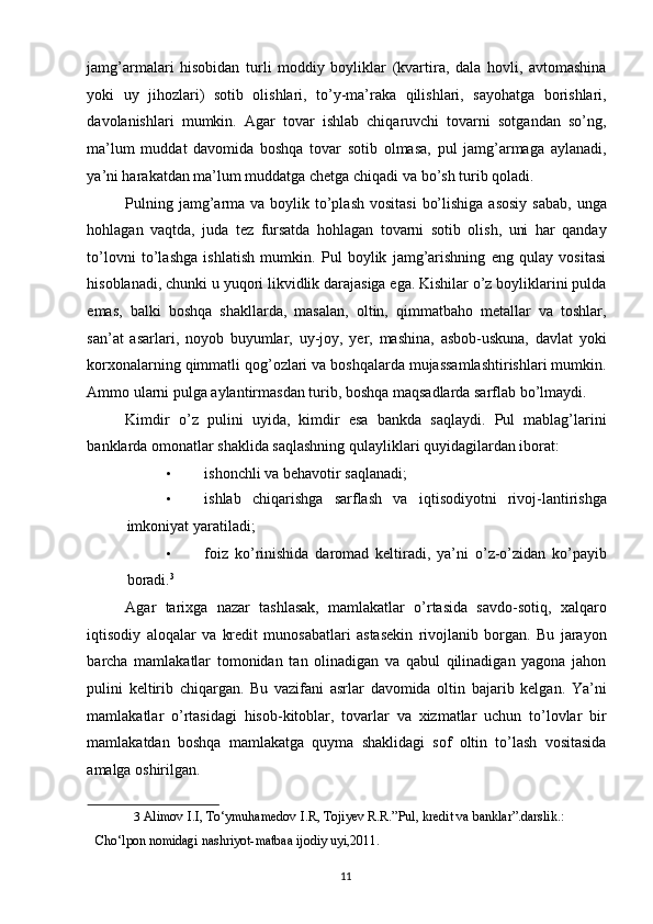 jamg’armalari   hisobidan   turli   moddiy   boyliklar   (kvartira,   dala   hovli,   avtomashina
yoki   uy   jihozlari)   sotib   olishlari,   to’y-ma’raka   qilishlari,   sayohatga   borishlari,
davolanishlari   mumkin.   Agar   tovar   ishlab   chiqaruvchi   tovarni   sotgandan   so’ng,
ma’lum   muddat   davomida   boshqa   tovar   sotib   olmasa,   pul   jamg’armaga   aylanadi,
ya’ni harakatdan ma’lum muddatga chetga chiqadi va bo’sh turib qoladi. 
Pulning jamg’arma va boylik to’plash  vositasi  bo’lishiga  asosiy  sabab,  unga
hohlagan   vaqtda,   juda   tez   fursatda   hohlagan   tovarni   sotib   olish,   uni   har   qanday
to’lovni   to’lashga   ishlatish   mumkin.   Pul   boylik   jamg’arishning   eng   qulay   vositasi
hisoblanadi, chunki u yuqori likvidlik darajasiga ega. Kishilar o’z boyliklarini pulda
emas,   balki   boshqa   shakllarda,   masalan,   oltin,   qimmatbaho   metallar   va   toshlar,
san’at   asarlari,   noyob   buyumlar,   uy-joy,   yer,   mashina,   asbob-uskuna,   davlat   yoki
korxonalarning qimmatli qog’ozlari va boshqalarda mujassamlashtirishlari mumkin.
Ammo ularni pulga aylantirmasdan turib, boshqa maqsadlarda sarflab bo’lmaydi. 
Kimdir   o’z   pulini   uyida,   kimdir   esa   bankda   saqlaydi.   Pul   mablag’larini
banklarda omonatlar shaklida saqlashning qulayliklari quyidagilardan iborat: 
• ishonchli va behavotir saqlanadi; 
• ishlab   chiqarishga   sarflash   va   iqtisodiyotni   rivoj-lantirishga
imkoniyat yaratiladi; 
• foiz   ko’rinishida   daromad   keltiradi,   ya’ni   o’z-o’zidan   ko’payib
boradi. 3
 
Agar   tarixga   nazar   tashlasak,   mamlakatlar   o’rtasida   savdo-sotiq,   xalqaro
iqtisodiy   aloqalar   va   kredit   munosabatlari   astasekin   rivojlanib   borgan.   Bu   jarayon
barcha   mamlakatlar   tomonidan   tan   olinadigan   va   qabul   qilinadigan   yagona   jahon
pulini   keltirib   chiqargan.   Bu   vazifani   asrlar   davomida   oltin   bajarib   kelgan.   Ya’ni
mamlakatlar   o’rtasidagi   hisob-kitoblar,   tovarlar   va   xizmatlar   uchun   to’lovlar   bir
mamlakatdan   boshqa   mamlakatga   quyma   shaklidagi   sof   oltin   to’lash   vositasida
amalga oshirilgan. 
3   Alimov I.I, To‘ymuhamedov I.R, Tojiyev R.R.”Pul, kredit va banklar”.darslik.:
Cho‘lpon nomidagi nashriyot-matbaa ijodiy uyi,2011.  
 
  11