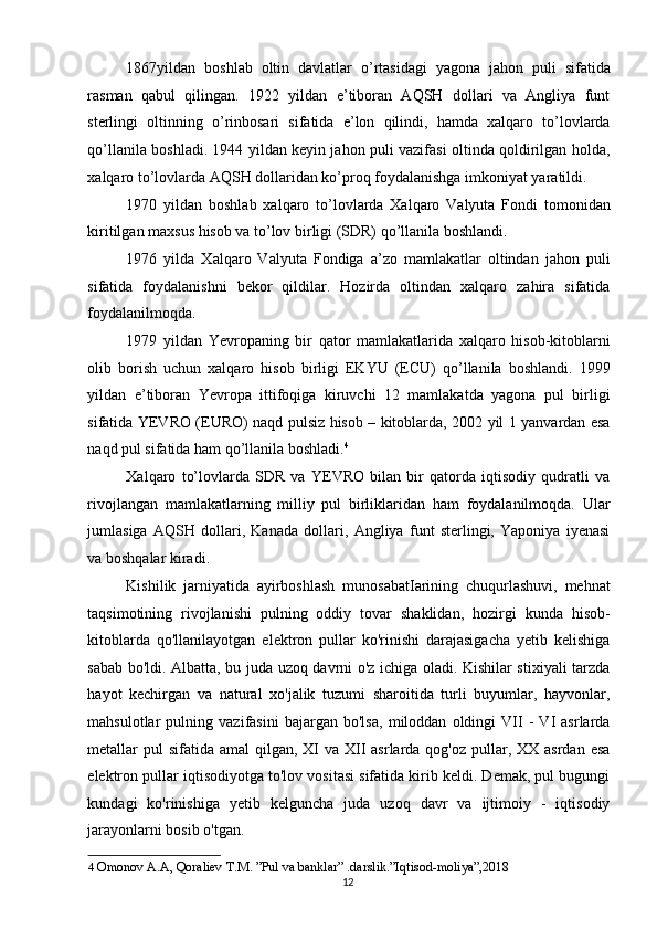 1867yildan   boshlab   oltin   davlatlar   o’rtasidagi   yagona   jahon   puli   sifatida
rasman   qabul   qilingan.   1922   yildan   e’tiboran   AQSH   dollari   va   Angliya   funt
sterlingi   oltinning   o’rinbosari   sifatida   e’lon   qilindi,   hamda   xalqaro   to’lovlarda
qo’llanila boshladi. 1944 yildan keyin jahon puli vazifasi oltinda qoldirilgan holda,
xalqaro to’lovlarda AQSH dollaridan ko’proq foydalanishga imkoniyat yaratildi. 
1970   yildan   boshlab   xalqaro   to’lovlarda   Xalqaro   Valyuta   Fondi   tomonidan
kiritilgan maxsus hisob va to’lov birligi (SDR) qo’llanila boshlandi. 
1976   yilda   Xalqaro   Valyuta   Fondiga   a’zo   mamlakatlar   oltindan   jahon   puli
sifatida   foydalanishni   bekor   qildilar.   Hozirda   oltindan   xalqaro   zahira   sifatida
foydalanilmoqda. 
1979   yildan   Yevropaning   bir   qator   mamlakatlarida   xalqaro   hisob-kitoblarni
olib   borish   uchun   xalqaro   hisob   birligi   EKYU   (ECU)   qo’llanila   boshlandi.   1999
yildan   e’tiboran   Yevropa   ittifoqiga   kiruvchi   12   mamlakatda   yagona   pul   birligi
sifatida YEVRO (EURO) naqd pulsiz hisob – kitoblarda, 2002 yil 1 yanvardan esa
naqd pul sifatida ham qo’llanila boshladi. 4
 
Xalqaro   to’lovlarda   SDR   va   YEVRO   bilan   bir   qatorda   iqtisodiy   qudratli   va
rivojlangan   mamlakatlarning   milliy   pul   birliklaridan   ham   foydalanilmoqda.   Ular
jumlasiga   AQSH   dollari,   Kanada   dollari,   Angliya   funt   sterlingi,   Yaponiya   iyenasi
va boshqalar kiradi. 
Kishilik   jarniyatida   ayirboshlash   munosabatIarining   chuqurlashuvi,   mehnat
taqsimotining   rivojlanishi   pulning   oddiy   tovar   shaklidan,   hozirgi   kunda   hisob-
kitoblarda   qo'llanilayotgan   elektron   pullar   ko'rinishi   darajasigacha   yetib   kelishiga
sabab bo'ldi. Albatta, bu juda uzoq davrni o'z ichiga oladi. Kishilar stixiyali tarzda
hayot   kechirgan   va   natural   xo'jalik   tuzumi   sharoitida   turli   buyumlar,   hayvonlar,
mahsulotlar   pulning   vazifasini   bajargan   bo'lsa,   miloddan   oldingi   VII   -   VI   asrlarda
metallar  pul  sifatida  amal  qilgan, XI  va  XII  asrlarda qog'oz pullar, XX asrdan  esa
elektron pullar iqtisodiyotga to'lov vositasi sifatida kirib keldi. Demak, pul bugungi
kundagi   ko'rinishiga   yetib   kelguncha   juda   uzoq   davr   va   ijtimoiy   -   iqtisodiy
jarayonlarni bosib o'tgan. 
4   Omonov A.A, Qoraliev T.M. ”Pul va banklar” .darslik.”Iqtisod-moliya”,2018  
  12