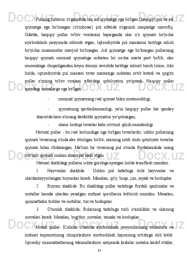 Pulning turlarini o'rganishda uni asl qiymatga ega bo'lgan (haqiqiy) pul va asl
qiymatga   ega   bo'lmagan   (o'rinbosar)   pul   sifatida   o'rganish   maqsadga   muvofiq.
Odatda,   haqiqiy   pullar   to'lov   vositasini   bajarganda   ular   o'z   qiymati   bo'yicha
ayirboshlash   jarayonida   ishtirok   etgan,   lqtisodiyotda   pul   massasini   tartibga   solish
bo'yicha   muammolar   mavjud   bo'lmagan.   Asl   qiymatga   ega   bo'lmagan   pullarning
haqiqiy   qiymati   nominal   qiymatiga   nisbatan   bir   necha   marta   past   bo'lib,   ular
muomalaga chiqarilgandan keyin doimiy ravishda tartibga solinib turish lozim. Aks
holda,   iqtisodiyotda   pul   massasi   tovar   massasiga   nisbatan   ortib   ketadi   va   qog'oz
pullar   o'zining   to'lov   vositasi   sifatidagi   qobiliyatini   yo'qotadi.   Haqiqiy   pullar
quyidagi xossalarga ega bo'lgan: 
- nominal qiymatning real qiymat bilan mutanosibligi; 
- qiymatning   qardsizlanmasligi,   ya'ni   haqiqiy   pullar   bar   qanday
sharoitda ham o'zining dastlabki qiymatini yo'qotmagan; 
- ulami boshqa tovarlar kabi iste'mol qilish mumkinligi. 
Natural  pullar  -  bu real  ko'rinishga  ega bo'lgan  tovarlardir, ushbu  pullarning
qiymati tovarning o'zida aks ettirilgan bo'lib, ularning sotib olish qobiliyati tovarlar
qiymati   bilan   ifodalangan.   Ma'lum   bir   tovarning   pul   o'rnida   foydalanishda   uning
iste'mol qiymati muhim ahamiyat kasb etgan. 
Natural shakldagi pullarni uchta guruhga ajratgan holda tasniflash mumkin. 
1. Hayvonlar   shaklida   :   Ushbu   pul   tarkibiga   tirik   hayvonlar   va
ulardantayyorlangan buyumlar kiradi.  Masalan, qo'y, buqa, jun, suyak va boshqalar.
2. Buyum   shaklida:   Bu   shakldagi   pullar   tarkibiga   foydali   qazilmalar   va
metallar   hamda   ulardan   yasalgan   mehnat   qurollarini   keltirish   mumkin.   Masalan,
qimmatbaho toshlar va metallar, tuz va boshqalar. 
3. O'simlik   shaklida;   Bularning   tarkibiga   turli   o'simliklar   va   ularning
mevalari kiradi.  Masalan, bug'doy, mevalar, tamaki va boshqalar. 
Metall   pullar-   Kishilar   o'rtasida   ayirboshlash   jarayonlarining   tezlashuvi   va
mehnat   taqsimotining   chuqurlashuvi   ayirboshlash   hajmining   ortishiga   olib   keldi.
Iqtisodiy munosabatlarning takomillashuvi natijasida kishilar metalni kashf etdilar,
  13   