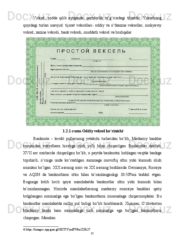 Veksel,   sodda   qilib   aytganda,   qarzdorlik   to’g’risidagi   tilxatdir.   Vekselning
quyidagi  turlari  mavjud:  tijorat  veksellari-  oddiy va o’tkazma veksellar,  moliyaviy
veksel, xazina vekseli, bank vekseli, muddatli veksel va boshqalar. 
1.2.1-rasm Oddiy veksel ko’rinishi 6
 
Banknota   –   kredit   pullarining   yetakchi   turlaridan   bo’lib,   Markaziy   banklar
tomonidan   veksellarni   hisobga   olish   yo’li   bilan   chiqarilgan.   Banknotlar   dastlab,
XVII asr oxirlarida chiqarilgan bo’lib, u paytda banknotni hohlagan vaqtda bankga
topshirib,   o’rniga   unda   ko’rsatilgan   summaga   muvofiq   oltin   yoki   kumush   olish
mumkin bo’lgan. XIX asrning oxiri va XX asrning boshlarida Germaniya, Rossiya
va   AQSH   da   banknotlarni   oltin   bilan   ta’minlanganligi   30-50%ni   tashkil   etgan.
Bugunga   kelib   hech   qaysi   mamlakatda   banknotlar   oltin   yoki   kumush   bilan
ta’minlanmagan.   Hozirda   mamlakatlarning   markaziy   emissiya   banklari   qatiy
belgilangan   nominalga   ega   bo’lgan   banknotlarni   muomalaga   chiqarmoqdalar.   Bu
banknotlar mamlakatda milliy pul  birligi bo’lib hisoblanadi. Xususan, O’zbekiston
Markaziy   banki   ham   muomalaga   turli   nominalga   ega   bo’lgan   banknotlarni
chiqargan.  Masalan: 
6  https://images.app.goo.gl/3KT5YynBWda1ZHi27 
  15   