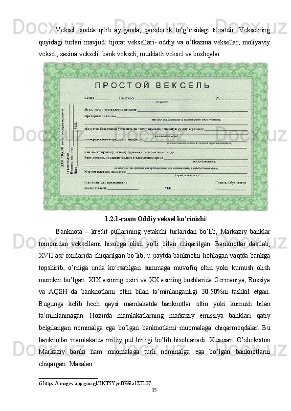 Veksel,   sodda   qilib   aytganda,   qarzdorlik   to’g’risidagi   tilxatdir.   Vekselning
quyidagi  turlari  mavjud:  tijorat  veksellari-  oddiy va o’tkazma veksellar,  moliyaviy
veksel, xazina vekseli, bank vekseli, muddatli veksel va boshqalar. 
1.2.1-rasm Oddiy veksel ko’rinishi 6
 
Banknota   –   kredit   pullarining   yetakchi   turlaridan   bo’lib,   Markaziy   banklar
tomonidan   veksellarni   hisobga   olish   yo’li   bilan   chiqarilgan.   Banknotlar   dastlab,
XVII asr oxirlarida chiqarilgan bo’lib, u paytda banknotni hohlagan vaqtda bankga
topshirib,   o’rniga   unda   ko’rsatilgan   summaga   muvofiq   oltin   yoki   kumush   olish
mumkin bo’lgan. XIX asrning oxiri va XX asrning boshlarida Germaniya, Rossiya
va   AQSH   da   banknotlarni   oltin   bilan   ta’minlanganligi   30-50%ni   tashkil   etgan.
Bugunga   kelib   hech   qaysi   mamlakatda   banknotlar   oltin   yoki   kumush   bilan
ta’minlanmagan.   Hozirda   mamlakatlarning   markaziy   emissiya   banklari   qatiy
belgilangan   nominalga   ega   bo’lgan   banknotlarni   muomalaga   chiqarmoqdalar.   Bu
banknotlar mamlakatda milliy pul  birligi bo’lib hisoblanadi. Xususan, O’zbekiston
Markaziy   banki   ham   muomalaga   turli   nominalga   ega   bo’lgan   banknotlarni
chiqargan.  Masalan: 
6  https://images.app.goo.gl/3KT5YynBWda1ZHi27 
  15