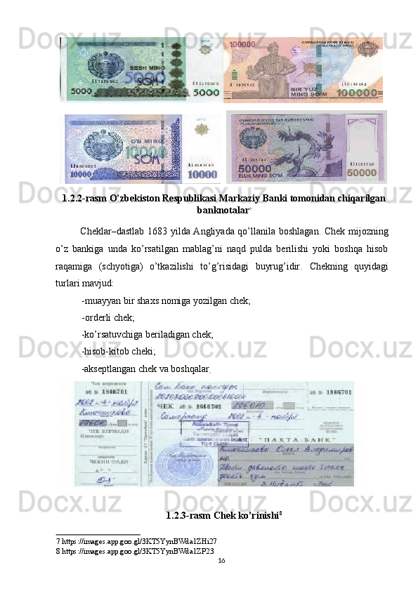 1.2.2-rasm O’zbekiston Respublikasi Markaziy Banki tomonidan chiqarilgan
banknotalar 7
 
Cheklar–dastlab 1683 yilda Angliyada qo’llanila boshlagan. Chek mijozning
o’z   bankiga   unda   ko’rsatilgan   mablag’ni   naqd   pulda   berilishi   yoki   boshqa   hisob
raqamiga   (schyotiga)   o’tkazilishi   to’g’risidagi   buyrug’idir.   Chekning   quyidagi
turlari mavjud: 
- muayyan bir shaxs nomiga yozilgan chek; 
- orderli chek; 
-ko’rsatuvchiga beriladigan chek; 
-hisob-kitob cheki; 
-akseptlangan chek va boshqalar
.  
1.2.3-rasm Chek ko’rinishi 8
 
7  https://images.app.goo.gl/3KT5YynBWda1ZHi27  
8  https://images.app.goo.gl/3KT5YynBWda1Z Р 23  
  16