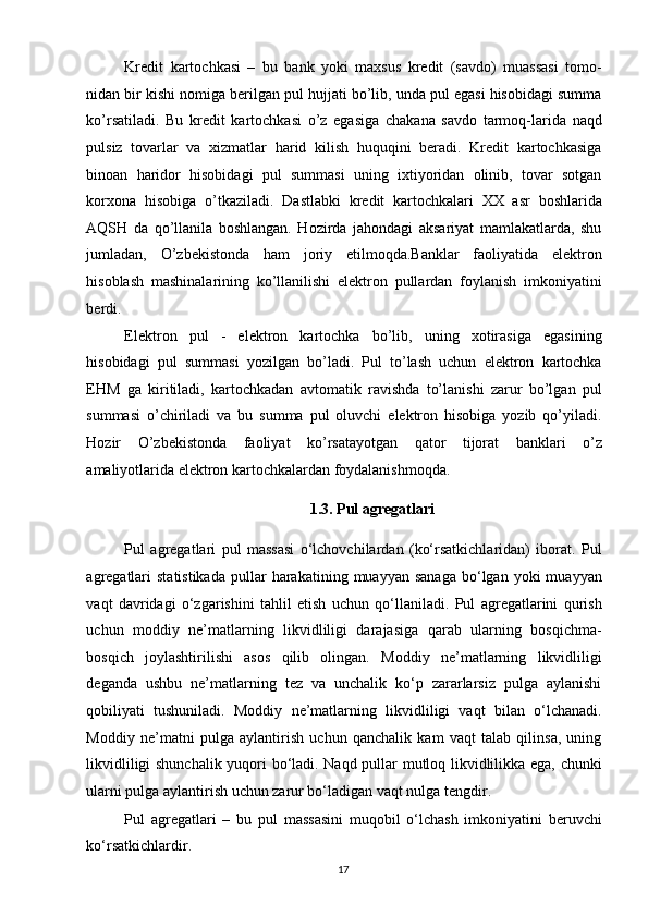 Kredit   kartochkasi   –   bu   bank   yoki   maxsus   kredit   (savdo)   muassasi   tomo-
nidan bir kishi nomiga berilgan pul hujjati bo’lib, unda pul egasi hisobidagi summa
ko’rsatiladi.   Bu   kredit   kartochkasi   o’z   egasiga   chakana   savdo   tarmoq-larida   naqd
pulsiz   tovarlar   va   xizmatlar   harid   kilish   huquqini   beradi.   Kredit   kartochkasiga
binoan   haridor   hisobidagi   pul   summasi   uning   ixtiyoridan   olinib,   tovar   sotgan
korxona   hisobiga   o’tkaziladi.   Dastlabki   kredit   kartochkalari   XX   asr   boshlarida
AQSH   da   qo’llanila   boshlangan.   Hozirda   jahondagi   aksariyat   mamlakatlarda,   shu
jumladan,   O’zbekistonda   ham   joriy   etilmoqda.Banklar   faoliyatida   elektron
hisoblash   mashinalarining   ko’llanilishi   elektron   pullardan   foylanish   imkoniyatini
berdi. 
Elektron   pul   -   elektron   kartochka   bo’lib,   uning   xotirasiga   egasining
hisobidagi   pul   summasi   yozilgan   bo’ladi.   Pul   to’lash   uchun   elektron   kartochka
EHM   ga   kiritiladi,   kartochkadan   avtomatik   ravishda   to’lanishi   zarur   bo’lgan   pul
summasi   o’chiriladi   va   bu   summa   pul   oluvchi   elektron   hisobiga   yozib   qo’yiladi.
Hozir   O’zbekistonda   faoliyat   ko’rsatayotgan   qator   tijorat   banklari   o’z
amaliyotlarida elektron kartochkalardan foydalanishmoqda. 
1.3. Pul agregatlari 
Pul   agregatlari   pul   massasi   o‘lchovchilardan   (ko‘rsatkichlaridan)   iborat.   Pul
agregatlari  statistikada  pullar  harakatining  muayyan  sanaga  bo‘lgan  yoki   muayyan
vaqt   davridagi   o‘zgarishini   tahlil   etish   uchun   qo‘llaniladi.   Pul   agregatlarini   qurish
uchun   moddiy   ne’matlarning   likvidliligi   darajasiga   qarab   ularning   bosqichma-
bosqich   joylashtirilishi   asos   qilib   olingan.   Moddiy   ne’matlarning   likvidliligi
deganda   ushbu   ne’matlarning   tez   va   unchalik   ko‘p   zararlarsiz   pulga   aylanishi
qobiliyati   tushuniladi.   Moddiy   ne’matlarning   likvidliligi   vaqt   bilan   o‘lchanadi.
Moddiy   ne’matni   pulga   aylantirish   uchun   qanchalik   kam   vaqt   talab   qilinsa,   uning
likvidliligi shunchalik yuqori bo‘ladi. Naqd pullar mutloq likvidlilikka ega, chunki
ularni pulga aylantirish uchun zarur bo‘ladigan vaqt nulga tengdir. 
Pul   agregatlari   –   bu   pul   massasini   muqobil   o‘lchash   imkoniyatini   beruvchi
ko‘rsatkichlardir. 
  17