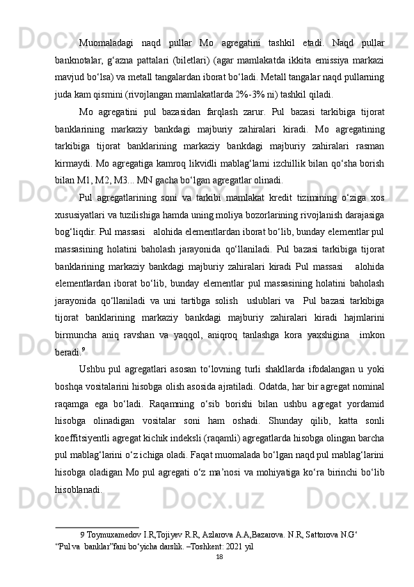 Muomaladagi   naqd   pullar   Mo   agregatini   tashkil   etadi.   Naqd   pullar
banknotalar,   g‘azna   pattalari   (biletlari)   (agar   mamlakatda   ikkita   emissiya   markazi
mavjud bo‘lsa) va metall tangalardan iborat bo‘ladi. Metall tangalar naqd pullarning
juda kam qismini (rivojlangan mamlakatlarda 2%-3% ni) tashkil qiladi. 
Mo   agregatini   pul   bazasidan   farqlash   zarur.   Pul   bazasi   tarkibiga   tijorat
banklarining   markaziy   bankdagi   majburiy   zahiralari   kiradi.   Mo   agregatining
tarkibiga   tijorat   banklarining   markaziy   bankdagi   majburiy   zahiralari   rasman
kirmaydi. Mo agregatiga kamroq likvidli mablag‘larni izchillik bilan qo‘sha borish
bilan M1, M2, M3... MN gacha bo‘lgan agregatlar olinadi. 
Pul   agregatlarining   soni   va   tarkibi   mamlakat   kredit   tizimining   o‘ziga   xos
xususiyatlari va tuzilishiga hamda uning moliya bozorlarining rivojlanish darajasiga
bog‘liqdir. Pul massasi   alohida elementlardan iborat bo‘lib, bunday elementlar pul
massasining   holatini   baholash   jarayonida   qo‘llaniladi.   Pul   bazasi   tarkibiga   tijorat
banklarining   markaziy   bankdagi   majburiy   zahiralari   kiradi   Pul   massasi       alohida
elementlardan   iborat   bo‘lib,   bunday   elementlar   pul   massasining   holatini   baholash
jarayonida   qo‘llaniladi   va   uni   tartibga   solish     uslublari   va     Pul   bazasi   tarkibiga
tijorat   banklarining   markaziy   bankdagi   majburiy   zahiralari   kiradi   hajmlarini
birmuncha   aniq   ravshan   va   yaqqol,   aniqroq   tanlashga   kora   yaxshigina     imkon
beradi. 9
Ushbu   pul   agregatlari   asosan   to‘lovning   turli   shakllarda   ifodalangan   u   yoki
boshqa vositalarini hisobga olish asosida ajratiladi. Odatda, har bir agregat nominal
raqamga   ega   bo‘ladi.   Raqamning   o‘sib   borishi   bilan   ushbu   agregat   yordamid
hisobga   olinadigan   vositalar   soni   ham   oshadi.   Shunday   qilib,   katta   sonli
koeffitsiyentli agregat kichik indeksli (raqamli) agregatlarda hisobga olingan barcha
pul mablag‘larini o‘z ichiga oladi. Faqat muomalada bo‘lgan naqd pul mablag‘larini
hisobga oladigan  Mo pul  agregati  o‘z  ma’nosi  va mohiyatiga ko‘ra birinchi  bo‘lib
hisoblanadi. 
9   Toymuxamedov I.R,Tojiyev R.R, Azlarova A.A,Bazarova. N.R, Sattorova N.G‘
“Pul va  banklar”fani bo‘yicha darslik. –Toshkent: 2021 yil  
  18