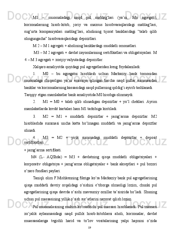 M1   –   muomaladagi   naqd   pul   mablag‘lari   (ya’ni,   Mo   agregati),
korxonalarning   hisob-kitob,   joriy   va   maxsus   hisobvaraqlaridagi   mablag‘lari,
sug‘urta   kompaniyalari   mablag‘lari,   aholining   tijorat   banklaridagi   “talab   qilib
olingungacha” hisobvaraqlaridagi depozitlari. 
M 2 – M 1 agregati + aholining banklardagi muddatli omonatlari. 
    M3 – M 2 agregati + davlat zayomlarining sertifikatlari va obligatsiyalari. M
4 – M 3 agregati + xorijiy valyutadagi depozitlar. 
Xalqaro amaliyotda quyidagi pul agregatlaridan keng foydalaniladi: 
1. M0   –   bu   agregatni   hisoblash   uchun   Markaziy   bank   tomonidan
muomalaga   chiqarilgan   ya’ni   emissiya   qilingan   barcha   naqd   pullar   summasidan
banklar va korxonalarning kassasidagi naqd pullarning qoldig‘i ayirib tashlanadi. 
Tarqqiy etgan mamlakatlar bank amaliyotida M0 hisobga olinmaydi. 
2. M1   =   M0   +   talab   qilib   olinadigan   depozitlar   +   yo‘l   cheklari.   Ayrim
mamlakatlarda kredit kartalari ham M1 tarkibiga kiritiladi. 
3. M2   =   M1   +   muddatli   depozitlar   +   jamg‘arma   depozitlar.   M2
hisoblashda   summasi   uncha   katta   bo‘lmagan   muddatli   va   jamg‘arma   depoztlar
olinadi. 
4. M3   =   M2   +   yirik   summadagi   muddatli   depozitlar   +   deposit
sertifikatlari 
+ jamg‘arma sertifikati. 
M4   (L-   AQShda)   =   M3   +   davlatning   qisqa   muddatli   obligatsiyalari   +
korporativ   obligatsiya   +   jamg‘arma   obligatsiyalar   +   bank   akseptlari   +   pul   bozori
o‘zaro fondlari paylari. 
Taniqli olim F.Mishkenning fikriga ko‘ra Markaziy bank pul agregatlarining
qisqa   muddatli   davriy   orqalidagi   o‘sishini   e’tiborga   olmasligi   lozim,   chunki   pul
agregatlarining qisqa davrda o‘sishi mavsumiy omillar ta’sisirida bo‘ladi. Shuning
uchun pul massasining yillik o‘sish sur’atlarini nazorat qilish lozim. 
Pul muomalasining muhim ko‘rsatkichi pul massasi hisoblanadi. Pul massasi
xo‘jalik   aylanmasidagi   naqd   pullik   hisob-kitoblarni   aholi,   korxonalar,   davlat
muassasalariga   tegishli   harid   va   to‘lov   vositalarining   yalpi   hajmini   o‘zida
  19   