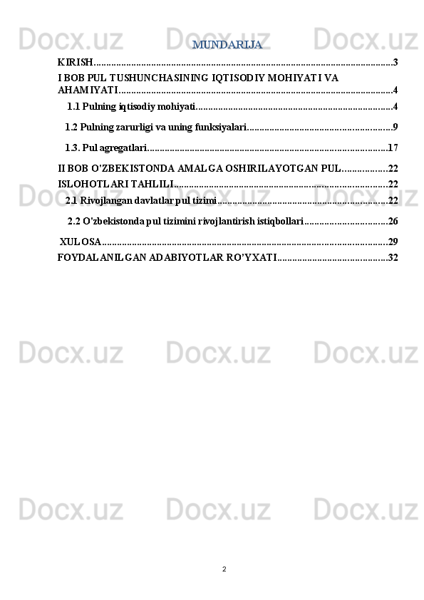 MUNDARIJA 
KIRISH ........................................................................................................................ 3
I BOB PUL TUSHUNCHASINING IQTISODIY MOHIYATI VA 
AHAMIYATI. ............................................................................................................. 4
 1.1 Pulning iqtisodiy mohiyati ............................................................................... 4
1.2 Pulning zarurligi va uning funksiyalari .......................................................... 9
1.3. Pul agregatlari ................................................................................................ 17
II BOB O'ZBEKISTONDA AMALGA OSHIRILAYOTGAN PUL .................. 22
ISLOHOTLARI TAHLILI ..................................................................................... 22
2.1 Rivojlangan davlatlar pul tizimi .................................................................... 22
 2.2 O'zbekistonda pul tizimini rivojlantirish istiqbollari ................................. 26
 XULOSA .................................................................................................................. 29
FOYDALANILGAN ADABIYOTLAR RO’YXATI ............................................ 32
 
  2   