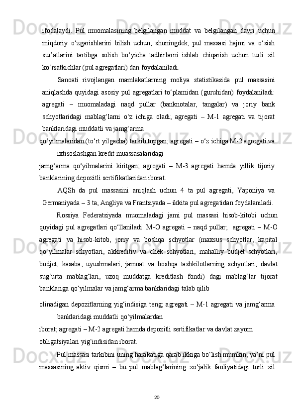ifodalaydi.   Pul   muomalasining   belgilangan   muddat   va   belgilangan   davri   uchun
miqdoriy   o‘zgarishlarini   bilish   uchun,   shuningdek,   pul   massasi   hajmi   va   o‘sish
sur’atlarini   tartibga   solish   bo‘yicha   tadbirlarni   ishlab   chiqarish   uchun   turli   xil
ko‘rsatkichlar (pul agregatlari) dan foydalaniladi. 
Sanoati   rivojlangan   mamlakatlarning   moliya   statistikasida   pul   massasini
aniqlashda   quyidagi   asosiy   pul   agregatlari  to‘plamidan  (guruhidan)   foydalaniladi:
agregati   –   muomaladagi   naqd   pullar   (banknotalar,   tangalar)   va   joriy   bank
schyotlaridagi   mablag‘larni   o‘z   ichiga   oladi;   agregati   –   M-1   agregati   va   tijorat
banklaridagi muddatli va jamg‘arma 
qo‘yilmalaridan (to‘rt yilgacha) tarkib topgan; agregati – o‘z ichiga M-2 agregati va
ixtisoslashgan kredit muassasalaridagi 
jamg‘arma   qo‘yilmalarini   kiritgan;   agregati   –   M-3   agregati   hamda   yillik   tijoriy
banklarining depozitli sertifikatlaridan iborat. 
AQSh   da   pul   massasini   aniqlash   uchun   4   ta   pul   agregati,   Yaponiya   va
Germaniyada – 3 ta, Angliya va Frantsiyada – ikkita pul agregatidan foydalaniladi.
Rossiya   Federatsiyada   muomaladagi   jami   pul   massasi   hisob-kitobi   uchun
quyidagi   pul   agregatlari   qo‘llaniladi.   M-O   agregati   –   naqd   pullar;     agregati   –   M-O
agregati   va   hisob-kitob,   joriy   va   boshqa   schyotlar   (maxsus   schyotlar,   kapital
qo‘yilmalar   schyotlari,   akkreditiv   va   chek   schyotlari,   mahalliy   budjet   schyotlari,
budjet,   kasaba,   uyushmalari,   jamoat   va   boshqa   tashkilotlarning   schyotlari,   davlat
sug‘urta   mablag‘lari,   uzoq   muddatga   kreditlash   fondi)   dagi   mablag‘lar   tijorat
banklariga qo‘yilmalar va jamg‘arma banklaridagi talab qilib
olinadigan depozitlarning yig‘indisiga teng;  agregati  – M-1 agregati va jamg‘arma
banklaridagi muddatli qo‘yilmalardan 
iborat; agregati – M-2 agregati hamda depozitli sertifikatlar va davlat zayom 
obligatsiyalari yig‘indisidan iborat. 
Pul massasi tarkibini uning harakatiga qarab ikkiga bo‘lish mumkin, ya’ni pul
massasining   aktiv   qismi   –   bu   pul   mablag‘larining   xo‘jalik   faoliyatidagi   turli   xil
  20