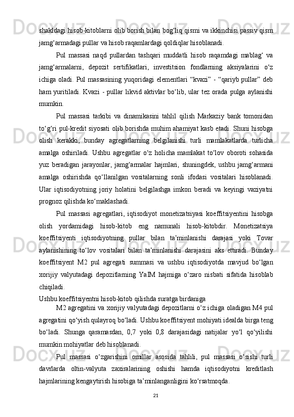shakldagi hisob-kitoblarni olib borish bilan bog‘liq qismi va ikkinchisi passiv qism
jamg‘armadagi pullar va hisob raqamlardagi qoldiqlar hisoblanadi. 
Pul   massasi   naqd   pullardan   tashqari   muddatli   hisob   raqamdagi   mablag‘   va
jamg‘armalarni,   depozit   sertifikatlari,   investitsion   fondlarning   aksiyalarini   o‘z
ichiga oladi. Pul massasining  yuqoridagi elementlari  “kvazi” - “qariyb pullar” deb
ham   yuritiladi.  Kvazi   -   pullar   likvid  aktivlar   bo‘lib,   ular   tez  orada   pulga  aylanishi
mumkin. 
Pul   massasi   tarkibi   va   dinamikasini   tahlil   qilish   Markaziy   bank   tomonidan
to‘g‘ri pul-kredit siyosati  olib borishda muhim ahamiyat kasb etadi. Shuni hisobga
olish   kerakki,   bunday   agregatlarning   belgilanishi   turli   mamlakatlarda   turlicha
amalga   oshiriladi.   Ushbu   agregatlar   o‘z   holicha   mamlakat   to‘lov   oboroti   sohasida
yuz   beradigan   jarayonlar,   jamg‘armalar   hajmlari,   shuningdek,   ushbu   jamg‘armani
amalga   oshirishda   qo‘llanilgan   vositalarning   sonli   ifodasi   vositalari   hisoblanadi.
Ular   iqtisodiyotning   joriy   holatini   belgilashga   imkon   beradi   va   keyingi   vaziyatni
prognoz qilishda ko‘maklashadi. 
Pul   massasi   agregatlari,   iqtisodiyot   monetizatsiyasi   koeffitsiyentini   hisobga
olish   yordamidagi   hisob-kitob   eng   namunali   hisob-kitobdir.   Monetizatsiya
koeffitsiyenti   iqtisodiyotning   pullar   bilan   ta’minlanishi   darajasi   yoki   Tovar
aylanishining   to‘lov   vositalari   bilan   ta’minlanishi   darajasini   aks   ettiradi.   Bunday
koeffitsiyent   M2   pul   agregati   summasi   va   ushbu   iqtisodiyotda   mavjud   bo‘lgan
xorijiy   valyutadagi   depozitlarning   YaIM   hajmiga   o‘zaro   nisbati   sifatida   hisoblab
chiqiladi. 
Ushbu koeffitsiyentni hisob-kitob qilishda suratga birdaniga 
M2 agregatini va xorijiy valyutadagi depozitlarni o‘z ichiga oladigan M4 pul
agregatini qo‘yish qulayroq bo‘ladi. Ushbu koeffitsiyent mohiyati idealda birga teng
bo‘ladi.   Shunga   qaramasdan,   0,7   yoki   0,8   darajasidagi   natijalar   yo‘l   qo‘yilishi
mumkin mohiyatlar deb hisoblanadi. 
Pul   massasi   o‘zgarishini   omillar   asosida   tahlili,   pul   massasi   o‘sishi   turli
davrlarda   oltin-valyuta   zaxiralarining   oshishi   hamda   iqtisodiyotni   kreditlash
hajmlarining kengaytirish hisobiga ta’minlanganligini ko‘rsatmoqda. 
  21