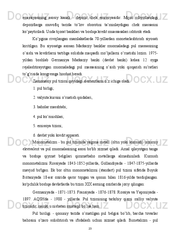 emissiyasining   asosiy   kanali   -   depozit   chek   emissiyasidir.   Mijoz   schyotlaridagi
depozitlarga   muvofiq   tarzda   to’lov   oborotini   ta’minlaydigan   chek   massasini
ko’paytiriladi. Unda tijorat banklari va boshqa kredit muassasalari ishtirok etadi. 
Ko’pgina   rivojlangan   mamlakatlarda   70-yillardan   monetarlashtirish   siyosati
kiritilgan.   Bu   siyosatga   asosan   Markaziy   banklar   muomaladagi   pul   massasining
o’sishi va kreditlarni tartibga solishda maqsadli mo’ljallarni o’rnatishi lozim. 1975-
yildan   boshlab   Germaniya   Markaziy   banki   (davlat   banki)   kelasi   12   oyga
rejalashtirayotgan   muomaladagi   pul   massasining   o’sish   yoki   qisqarish   su’ratlari
to’g’risida kongressga hisobot beradi. 
Zamonaviy pul tizimi quyidagi elementlarni o’z ichiga oladi: 
1. pul birligi; 
2. valyuta kursini o’rnatish qoidalari, 
3. baholar masshtabi; 
4. pul ko’rinishlari; 
5. emissiya tizimi; 
6. davlat yoki kredit apparati. 
Monometalizm - bu pul tizimida yagona metall (oltin yoki kumush) umumiy
ekvivalent va pul muomalasining asosi bo'lib xizmat qiladi. Amal qilayotgan tanga
va   boshqa   qiymat   belgilari   qimmatbaho   metallarga   almashiniladi.   Kumush
monometalizmi   Rossiyada   1843-1852-yillarda,   Gollandiyada   -   1847-1875-yillarda
mavjud   bo'lgan.   Ilk   bor   oltin   monometalizmi   (standart)   pul   tizimi   sifatida   Buyuk
Britaniyada   18-asr   oxirida   qaror   topgan   va   qonun   bilan   1816-yilda   tasdiqlangan.
ko'pchilik boshqa davlatlarda bu tizim XIX asrning oxirlarida joriy qilingan: 
Germaniyada - 1871-1873. Fransiyada - 1876-1878. Rossiya va Yaponiyada -
1897.   AQSHda   -   1900   -   yillarda.   Pul   tizimining   tarkibiy   qismi   milliy   valyuta
tizimidir, nainki u nisbatan mustaqil bo’lsa ham. 
Pul   biriligi   -   qonuniy   tarzda   o’rnatilgan   pul   belgisi   bo’lib,   barcha   tovarlar
bahosini   o’zaro   solishtirish   va   ifodalash   uchun   xizmat   qiladi.   Bimetalizm   -   pul
  23