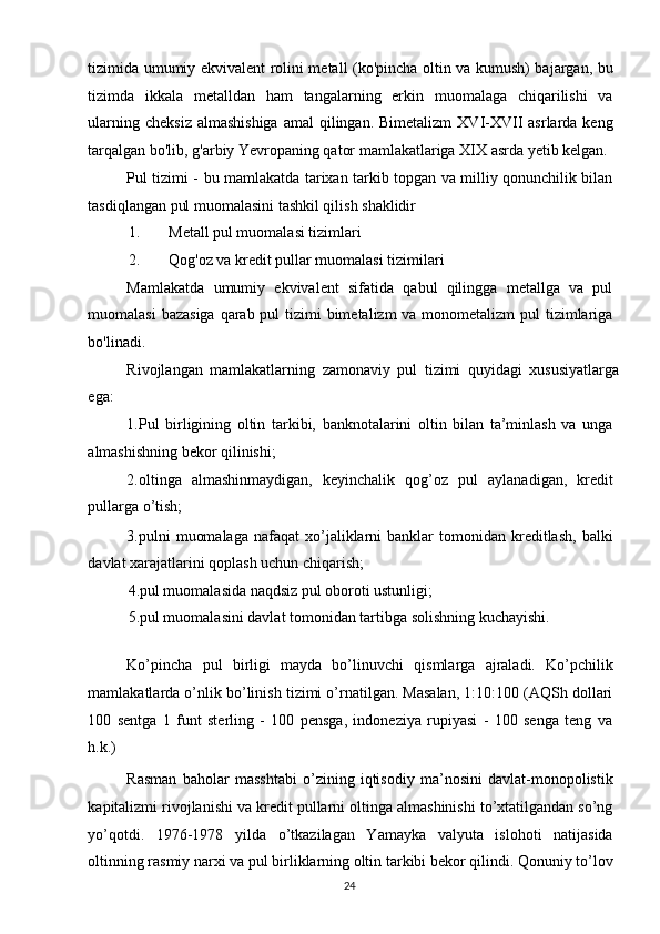 tizimida umumiy ekvivalent rolini metall (ko'pincha oltin va kumush) bajargan, bu
tizimda   ikkala   metalldan   ham   tangalarning   erkin   muomalaga   chiqarilishi   va
ularning  cheksiz  almashishiga   amal   qilingan.  Bimetalizm   XVI-XVII  asrlarda  keng
tarqalgan bo'lib, g'arbiy Yevropaning qator mamlakatlariga XIX asrda yetib kelgan. 
Pul tizimi - bu mamlakatda tarixan tarkib topgan va milliy qonunchilik bilan
tasdiqlangan pul muomalasini tashkil qilish shaklidir 
1. Metall pul muomalasi tizimlari 
2. Qog'oz va kredit pullar muomalasi tizimilari 
Mamlakatda   umumiy   ekvivalent   sifatida   qabul   qilingga   metallga   va   pul
muomalasi  bazasiga qarab pul tizimi bimetalizm  va monometalizm  pul  tizimlariga
bo'linadi. 
Rivojlangan   mamlakatlarning   zamonaviy   pul   tizimi   quyidagi   xususiyatlarga
ega: 
1.Pul   birligining   oltin   tarkibi,   banknotalarini   oltin   bilan   ta’minlash   va   unga
almashishning bekor qilinishi; 
2.oltinga   almashinmaydigan,   keyinchalik   qog’oz   pul   aylanadigan,   kredit
pullarga o’tish; 
3.pulni   muomalaga   nafaqat   xo’jaliklarni   banklar   tomonidan  kreditlash,   balki
davlat xarajatlarini qoplash uchun chiqarish; 
4.pul muomalasida naqdsiz pul oboroti ustunligi; 
5.pul muomalasini davlat tomonidan tartibga solishning kuchayishi.
 
Ko’pincha   pul   birligi   mayda   bo’linuvchi   qismlarga   ajraladi.   Ko’pchilik
mamlakatlarda o’nlik bo’linish tizimi o’rnatilgan. Masalan, 1:10:100 (AQSh dollari
100   sentga   1   funt   sterling   -   100   pensga,   indoneziya   rupiyasi   -   100   senga   teng   va
h.k.) 
Rasman   baholar   masshtabi   o’zining   iqtisodiy   ma’nosini   davlat-monopolistik
kapitalizmi rivojlanishi va kredit pullarni oltinga almashinishi to’xtatilgandan so’ng
yo’qotdi.   1976-1978   yilda   o’tkazilagan   Yamayka   valyuta   islohoti   natijasida
oltinning rasmiy narxi va pul birliklarning oltin tarkibi bekor qilindi. Qonuniy to’lov
  24   