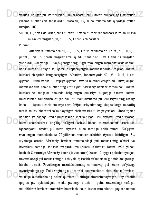 vositasi  bo’lgan pul ko’rinishlari - bular asosan bank kredit biletlari, qog’oz pullar
(xazina   biletlari)   va   tangalardir.   Masalan,   AQSh   da   muomalada   quyidagi   pullar
mavjud: 100, 
50, 20, 10, 5 va1 dollarlar, bank biletlari. Xazina biletlaridan tashqari kumush-mis va
mis-nikel tangalar (50,20, 10, 5, 1 sentli) chiqariladi 
Buyuk 
Britaniyada muomalada 50, 20, 10, 5, 1 f. st. banknotalar: 1 f. st., 50, 10, 5, 2
pennli,   1   va   1/2   pensli   tangalar   amal   qiladi.   Yana   eski   2   va   1   shilling   tangalari
yuritiladi, ular yangi 10 va 5 pensga teng. Agar rivojlangan mamlakatlarda asosan
bank   biletlari   chiqarilsa,   qator   rivojlanayotgan   mamlakatlarda   ko’proq   xazina
biletlari   chiqarish   keng   tarqalgan.   Masalan,   Indoneziyada   50,   25,   10,   5,   1   sen
qiymatli,   Hindistonda   -   1   rupiya   qiymatli   xazina   biletlari   chiqariladi.   Rivojlangan
mamlakatlarda   bank   biletlarining   emissiyasi   Markaziy   banklar   tomonidan,   xazina
biletlari   va   tangalar   qonunda   belgilangan   emissiya   huquqiga   asosan   xazina
muassasalari   tomonidan   chiqariladi.   Bu   mamlakatlarda   pul   emissiyasining   asosiy
kanali   -   depozit   chek   emissiyasidir.   Mijoz   schyotlaridagi   depozitlarga   muvofiq
tarzda   to’lov   oborotini   ta’minlaydigan   chek   massasini   ko’paytiriladi.   Unda   tijorat
banklari   va   boshqa   kredit   muassasalari   ishtirok   etadi.   Pul   siyosati   kredit   siyosati
bilan   chambarchas   bog’liq   bo’lgani   uchun   bozor   munosabatlari   sharoitida
iqtisodiyotni   davlat   pul-kredit   siyosati   bilan   tartibga   solib   turadi.   Ko’pgina
rivojlangan   mamlakatlarda   70-yillardan   monetarlashtirish   siyosati   kiritilgan.   Bu
siyosatga   asosan   Markaziy   banklar   muomaladagi   pul   massasining   o’sishi   va
kreditlarni   tartibga   solishda   maqsadli   mo’ljallarni   o’rnatishi   lozim.   1975   yildan
boshlab Germaniya Markaziy banki (davlat banki) kelasi 12 oyga rejalashtirayotgan
muomaladagi pul massasining o’sish yoki qisqarish su’ratlari to’g’risida kongressga
hisobot   beradi.   Rivojlangan   mamlakatlarning   zamonaviy   pul   tizimi   qo’yidagi
xususiyatlarga ega. Pul birligining oltin tarkibi, banknotalarini oltin bilan ta’minlash
va   unga   almashishning   bekor   qilinishi;   -   oltinga   almashinmaydigan,   keyinchalik
qog’oz   pul   aylanadigan,   kredit   pullarga   o’tish;   -   pulni   muomalaga   nafaqat
xo’jaliklarni banklar tomonidan kreditlash, balki davlat xarajatlarini qoplash uchun
  25   