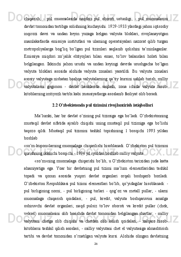 chiqarish;   -   pul   muomalasida   naqdsiz   pul   oboroti   ustunligi;   -   pul   muomalasini
davlat tomonidan tartibga solishning kuchayishi. 1929-1933 ylardagi jahon iqtisodiy
inqirozi   davri   va   undan   keyin   yuzaga   kelgan   valyuta   bloklari,   rivojlanayotgan
mamlakatlarda   emissiya   institutlari   va   ularning   operatsiyalari   nazorat   qilib   turgan
metropoliyalarga   bog’liq   bo’lgan   pul   tizimlari   saqlanib   qolishini   ta’minlaganlar.
Emissiya   miqdori   xo’jalik   ehtiyojlari   bilan   emas,   to’lov   balanslari   holati   bilan
belgilangan.   Ikkinchi   jahon   urushi   va   undan   keyingi   davrda   urushgacha   bo’lgan
valyuta   bloklari   asosida   alohida   valyuta   zonalari   yaratildi.   Bu   valyuta   zonalari
asosiy valyutaga nisbatan boshqa valyutalarning qa’tiy kursini ushlab turish; milliy
valyutalarni   gegimon   -   davlat   banklarida   saqlash;   zona   ichida   valyuta   hisob-
kitoblarning imtiyozli tartibi kabi xususiyatlarga asoslanib faoliyat olib boradi. 
  2.2 O'zbekistonda pul tizimini rivojlantirish istiqbollari 
Ma’lumki,  har   bir  davlat  o’zining  pul   tizimiga   ega  bo’ladi.   O’zbekistonning
mustaqil   davlat   sifatida   ajralib   chiqishi   uning   mustaqil   pul   tizimiga   ega   bo’lishi
taqozo   qildi.   Mustaqil   pul   tizimini   tashkil   topishining   1   bosqichi   1993   yildan
boshlab 
«so’m-kupon»larning muomalaga chiqarilishi hisoblanadi. O’zbekiston pul tizimini
qurishning ikkinchi bosqichi - 1994 yil iyuldan boshlab milliy valyuta 
«so’m»ning muomalaga chiqarishi bo’lib, u O’zbekiston tarixidan juda katta
ahamiyatiga   ega.   Yoar   bir   davlatning   pul   tizimi   ma’lum   elementlaridan   tashkil
topadi   va   qonun   asosida   yuqori   davlat   organlari   orqali   boshqarib   boriladi.
O’zbekiston   Respublikasi   pul   tizimi   elementlari   bo’lib,   qo’yidagilar   hisoblanadi:   -
pul   birligining   nomi;   -   pul   birligining   turlari   -   qog’oz   va   metall   pullar;   -   ularni
muomalaga   chiqarish   qoidalari;   -   pul,   kredit,   valyuta   boshqaruvini   amalga
oshiruvchi   davlat   organlari;   naqd   pulsiz   to’lov   oboroti   va   kredit   pullar   (chek,
veksel)   muomalasini   olib   borishda   davlat   tomonidan   belgilangan   shartlar;   -   milliy
valyutani   chetga   olib   chiqishi   va   chetdan   olib   kelish   qoidalari;   -   xalqaro   hisob-
kitoblarni  tashkil  qilish asoslari;  - milliy valyutani chet  el  valyutasiga almashtirish
tartibi   va   davlat   tomonidan   o’rnatilgan   valyuta   kursi.   Alohida   olingan   davlatning
  26