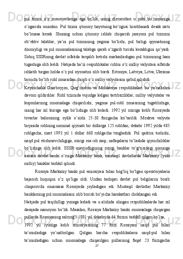 pul   tizimi   o’z   xususiyatlariga   ega   bo’lib,   uning   elementlari   u   yoki   bu   tomoniga
o’zgarishi   mumkin.   Pul   tizimi   ijtimoiy   hayotning   ko’zgusi   hisoblanadi   desak   xato
bo’lmasa   kerak.   Shuning   uchun   ijtimoiy   ishlab   chiqarish   jarayoni   pul   tizimini
ob’ektiv   talablar,   ya’ni   pul   tizimining   yagona   bo’lishi,   pul   birligi   qiymatining
doimiyligi va pul muomalasining talabga qarab o’zgarib turishi kerakligini qo’yadi.
Sobiq SSSRning davlat  sifatida  tarqalib  ketishi   markazlashgan  pul  tizimining  ham
tugashiga olib keldi. Natijada ba’zi respublikalar rublni o’z milliy valyutasi sifatida
ishlatib turgan holda o’z pul siyosatini olib bordi. Estoniya, Latviya, Litva, Ukraina
birinchi bo’lib rubl zonasidan chiqib o’z milliy valyutasini qabul qilishdi. 
Keyinchalik   Ozarboyjon,   Qirg’iziston   va   Moldaviya   respublikalari   bu   yo’nalishni
davom qildirdilar. Rubl tizimida vujudga kelgan tartibsizliklar, milliy valyutalar va
kuponlarning   muomalaga   chiqarilishi,   yagona   pul-rubl   zonasining   tugatilishiga,
uning   har   xil   kursga   ega   bo’lishiga   olib   keladi.   1992   yil   oxiriga   kelib   Rossiyada
tovarlar   bahosining   oylik   o’sishi   25-30   foizgacha   ko’tarildi.   Moskva   valyuta
birjasida rublning nominal qiymati bir dollarga 125 rubldan, dekabr 1992 yilda 485
rublgacha,   mart   1993   yil   1   dollar   660   rublgacha   tenglashdi.   Pul   qadrini   tushishi,
naqd pul etishmovchiligiga, oxirgi esa ish xaqi, nafaqalarni to’lashda qiyinchiliklar
bo’lishiga   olib   keldi.   SSSR   mavjudligining   oxirgi   banklar   to’g’risidagi   qonunga
asosan   davlat   banki   o’rniga   Markaziy   bank,   mustaqil   davlatlarda   Markaziy   (yoki
milliy) banklar tashkil qilindi. 
Rossiya  Markaziy banki pul  emissiyasi  bilan bog’liq bo’lgan operatsiyalarni
bajarish   huquqini   o’z   qo’liga   oldi.   Undan   tashqari   davlat   pul   belgilarini   bosib
chiqaruvchi   muassasa   Rossiyada   joylashgan   edi.   Mustaqil   davlatlar   Markaziy
banklarning pul muomalasini olib borish bo’yicha harakatlari cheklangan edi. 
Natijada   pul   taqchilligi   yuzaga   keladi   va   u  alohida   olingan  respublikalarda   har   xil
darajada namoyon bo’ldi. Masalan, Rossiya Markaziy banki muomalaga chiqargan
pullarda Rossiyaning salmog’i 1991 yil dekabrida 64 foizini tashkil qilgan bo’lsa, 
1992   yil   iyuniga   kelib   emissiyasining   77   foizi   Rossiyani   naqd   pul   bilan
ta’minlashga   yo’naltirilgan.   Qolgan   barcha   respublikalarni   naqd-pul   bilan
ta’minlashgan   uchun   muomalaga   chiqarilgan   pullarning   faqat   23   foizigacha
  27