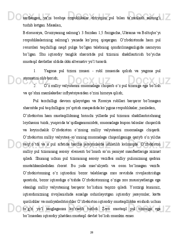 sarflangan,   ya’ni   boshqa   respublikalar   ehtiyojini   pul   bilan   ta’minlash   salmog’i
tushib ketgan. Masalan, 
Belorussiya, Gruziyaning salmog’i 3 foizdan 1,5 foizgacha, Ukraina va Boltiqbo’yi
respublikalarining   salmog’i   yanada   ko’proq   qisqargan.   O’zbekistonda   ham   pul
resurslari   taqchilligi   naqd   pulga   bo’lgan   talabning   qondirilmaganligida   namoyon
bo’lgan.   Shu   iqtisodiy   tanglik   sharoitida   pul   tizimini   shakllantirish   bo’yicha
mustaqil davlatlar oldida ikki alternativ yo’l turardi. 
1. Yagona   pul   tizimi   zonasi   -   rubl   zonasida   qolish   va   yagona   pul
siyosatini olib borish; 
2. O’z milliy valyutasini muomalaga chiqarib o’z pul tizimiga ega bo’lish
va qo’shni mamlakatlar inflyatsiyasidan o’zini himoya qilish; 
Pul   taxchilligi   davom   qilayotgan   va   Rossiya   rubllari   barqaror   bo’lmagan
sharoitda pul taqchilligini yo’qotish maqsadida ko’pgina respublikalar, jumladan, 
O’zbekiston   ham   mustaqillikning   birinchi   yillarda   pul   tizimini   shakllantirishning
loyihasini tuzdi, yuqorida ta’qidlaganimizdek, muomalaga kupon talonlar chiqarildi
va   keyinchalik   O’zbekiston   o’zining   milliy   valyutasini   muomalaga   chiqardi.
O’zbekiston milliy valyutasi-so’mning muomalaga chiqarilganiga qariyb o’n yilcha
vaqt   o’tdi   va   u   pul   sifatida   barcha   jarayonlarda   ishlatilib   kelmoqda.   O’zbekiston
milliy   pul   tizimining   asosiy   elementi   bo’lmish   so’m   jamiyat   manfaatlariga   xizmat
qiladi.   Shuning   uchun   pul   tizimining   asosiy   vazifasi   milliy   pulimizning   qadrini
mustahkamlashdan   iborat.   Bu   juda   mas’uliyatli   va   oson   bo’lmagan   vazifa.
O’zbekistonning   o’z   iqtisodini   bozor   talablariga   mos   ravishda   rivojlantirishga
qaratishi, bozor iqtisodiga o’tishda O’zbekistonning o’ziga xos xususiyatlariga ega
ekanligi   milliy   valyutaning   barqaror   bo’lishini   taqozo   qiladi.   Yoozirgi   kunimiz,
iqtisodimizning   rivojlanishida   amalga   oshirilayotgan   iqtisodiy   jarayonlar,   katta
qurilishlar va moliyalashtirishlar O’zbekiston iqtisodiy mustaqillikka erishish uchun
to’g’ri   yo’l   tanglaganini   ko’rsatib   turibdi.   Zero   mustaqil   pul   tizimiga   ega
bo’lmasdan iqtisodiy jihatdan mustaqil davlat bo’lish mumkin emas.
  28