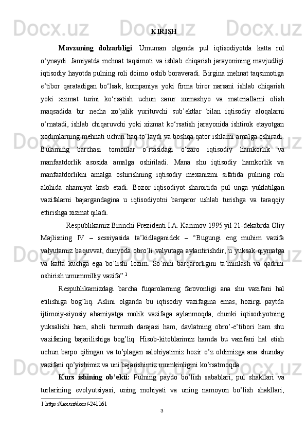 KIRISH 
Mavzuning   dolzarbligi .   Umuman   olganda   pul   iqtisodiyotda   katta   rol
o‘ynaydi.   Jamiyatda   mehnat   taqsimoti   va   ishlab   chiqarish   jarayonining   mavjudligi
iqtisodiy hayotda pulning roli doimo oshib boraveradi. Birgina mehnat taqsimotiga
e’tibor   qaratadigan   bo‘lsak,   kompaniya   yoki   firma   biror   narsani   ishlab   chiqarish
yoki   xizmat   turini   ko‘rsatish   uchun   zarur   xomashyo   va   materiallarni   olish
maqsadida   bir   necha   xo‘jalik   yurituvchi   sub’ektlar   bilan   iqtisodiy   aloqalarni
o‘rnatadi,   ishlab   chiqaruvchi   yoki   xizmat   ko‘rsatish   jarayonida   ishtirok   etayotgan
xodimlarning mehnati uchun haq to‘laydi va boshqa qator ishlarni amalga oshiradi.
Bularning   barchasi   tomonlar   o‘rtasidagi   o‘zaro   iqtisodiy   hamkorlik   va
manfaatdorlik   asosida   amalga   oshiriladi.   Mana   shu   iqtisodiy   hamkorlik   va
manfaatdorlikni   amalga   oshirishning   iqtisodiy   mexanizmi   sifatida   pulning   roli
alohida   ahamiyat   kasb   etadi.   Bozor   iqtisodiyot   sharoitida   pul   unga   yuklatilgan
vazifalarni   bajargandagina   u   iqtisodiyotni   barqaror   ushlab   turishga   va   taraqqiy
ettirishga xizmat qiladi. 
Respublikamiz Birinchi Prezidenti I.A. Karimov 1995 yil 21-dekabrda Oliy 
Majlisning   IV   –   sessiyasida   ta’kidlaganidek   –   “Bugungi   eng   muhim   vazifa
valyutamiz baquvvat, dunyoda obro’li  valyutaga  aylantirishdir, u yuksak  qiymatga
va   katta   kuchga   ega   bo’lishi   lozim.   So’mni   barqarorligini   ta’minlash   va   qadrini
oshirish umummilliy vazifa”. 1
 
Respublikamizdagi   barcha   fuqarolarning   farovonligi   ana   shu   vazifani   hal
etilishiga   bog’liq.   Aslini   olganda   bu   iqtisodiy   vazifagina   emas,   hozirgi   paytda
ijtimoiy-siyosiy   ahamiyatga   molik   vazifaga   aylanmoqda,   chunki   iqtisodiyotning
yuksalishi   ham,   aholi   turmush   darajasi   ham,   davlatning   obro’-e’tibori   ham   shu
vazifaning   bajarilishiga   bog’liq.   Hisob-kitoblarimiz   hamda   bu   vazifani   hal   etish
uchun   barpo   qilingan   va   to’plagan   salohiyatimiz   hozir   o’z   oldimizga   ana   shunday
vazifani qo’yishimiz va uni bajarishimiz mumkinligini ko’rsatmoqda. 
Kurs   ishining   ob’ekti:   Pulning   paydo   bo’lish   sabablari,   pul   shakllari   va
turlarining   evolyutsiyasi,   uning   mohiyati   va   uning   namoyon   bo’lish   shakllari,
1  https://lex.uz/docs/-241161  
  3