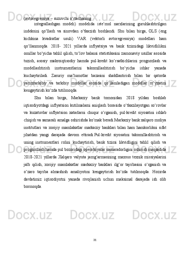 (avtoregressiya – suzuvchi o‘rtachaning 
integrallashgan   modeli)   modelida   iste’mol   narxlarining   guruhlashtirilgan
indeksini   qo‘llash   va   sinovdan   o‘tkazish   boshlandi.   Shu   bilan   birga,   OLS   (eng
kichkina   kvadratlar   usuli)   VAR   (vektorli   avtoregressiya)   modellari   ham
qo‘llanmoqda.   2018-   2021   yillarda   inflyatsiya   va   bank   tizimidagi   likvidlilikni
omillar bo‘yicha tahlil qilish, to‘lov balansi statistikasini zamonaviy usullar asosida
tuzish,   asosiy   makroiqtisodiy   hamda   pul-kredit   ko‘rsatkichlarini   prognozlash   va
modellashtirish   instrumentlarini   takomillashtirish   bo‘yicha   ishlar   yanada
kuchaytiriladi.   Zaruriy   ma’lumotlar   bazasini   shakllantirish   bilan   bir   qatorda
yarimtarkibiy   va   tarkibiy   modellar   asosida   qo‘llaniladigan   modellar   ro‘yxatini
kengaytirish ko‘zda tutilmoqda. 
Shu   bilan   birga,   Markaziy   bank   tomonidan   2018   yildan   boshlab
iqtisodiyotdagi  inflyatsion  kutilmalarni   aniqlash  borasida  o‘tkazilayotgan  so‘rovlar
va   kuzatuvlar   inflyatsion   xatarlarni   chuqur   o‘rganish,   pul-kredit   siyosatini   ishlab
chiqish va samarali amalga oshirishda ko‘mak beradi.Markaziy bank xalqaro moliya
institutlari   va   xorijiy   mamlakatlar   markaziy   banklari   bilan   ham   hamkorlikni   sifat
jihatdan   yangi   darajada   davom   ettiradi.Pul-kredit   siyosatini   takomillashtirish   va
uning   instrumentlari   rolini   kuchaytirish,   bank   tizimi   likvidligini   tahlil   qilish   va
prognozlash hamda pul bozoridagi operatsiyalar samaradorligini oshirish maqsadida
2018-2021   yillarda   Xalqaro   valyuta   jamg‘armasining   maxsus   texnik   missiyalarini
jalb   qilish,   xorijiy   mamlakatlar   markaziy   banklari   ilg‘or   tajribasini   o‘rganish   va
o‘zaro   tajriba   almashish   amaliyotini   kengaytirish   ko‘zda   tutilmoqda.   Hozirda
davlatimiz   iqtisodiyotni   yanada   rivojlanish   uchun   maksimal   darajada   ish   olib
bormoqda. 
  31