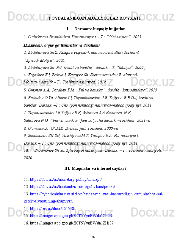FOYDALANILGAN ADABIYOTLAR RO’YXATI 
I.   Normativ-huquqiy hujjatlar 
1. O’zbekiston Respublikasi Konstitutsiyasi, - T.: “O’zbekiston”, 2023.  
II.Kitoblar, o’quv qo’llanmalar va darsliklar 
2. Abdullayeva Sh.Z. Xalqaro valyuta-kredit munosabatlari Toshkent 
“Iqtisod- Moliya”, 2005. 
3. Abdullayeva Sh. Pul, kredit va banklar . darslik.: -T. “Moliya”, 2000 y 
4. Ergashev E.I, Bakiva I, Fayziyev Sh, Shermuxamedov B. «Iqtisod-
Moliya» : darslik – T.: Toshkent nashriyoti, 2019 
5. Omonov A.A, Qoraliev T.M. ”Pul va banklar” .darslik.”Iqtisodmoliya”,2018 
6. Rashidov.O.Yu, Alimov.I.I, Toymuhamedov. I.R, Tojiyev. R.R.Pul, kredit va 
banklar.  Darslik. –T.: Cho’lpon nomidagi nashriyot-matbaa ijodiy uyi, 2011 
7. Toymuxamedov I.R,Tojiyev R.R, Azlarova A.A,Bazarova. N.R, 
Sattorova N.G‘ “Pul va  banklar”fani bo‘yicha darslik. –Toshkent: 2021 yil 
8. O lmasov.A.  O zME. Birinchi jild. ʻ ʻ Toshkent, 2000-yil 
9. Shodmonov SH.SH, Yaxshiyeva M.T, Yusupov R.A. Pul nazariyasi: 
Darslik. – T.: Cho’lpon nomidagi nashriyot-matbaa ijodiy uyi, 2011 
10. Shodmonov.Sh.Sh. Iqtisodiyot nazariyasi: Darslik. – T.: Toshkent nashriyoti, 
2020. 
III.  Maqolalar va internet saytlari 
11. https://cbu.uz/uz/monetary - policy/concept/  
12. https://cbu.uz/uz/banknotes - coins/gold - bars/prices/  
13. https://cyberleninka.ru/article/n/davlat - moliyasi - barqarorligini - ta minlashda - pul -
kredit - siyosatining - ahamiyati  
14. https://lex.uz/docs/264548  
15. https://images.app.goo.gl/3KT5YynBWda1ZР 23  
16. https://images.app.goo.gl/3KT5YynBWda1ZHi27 
  32