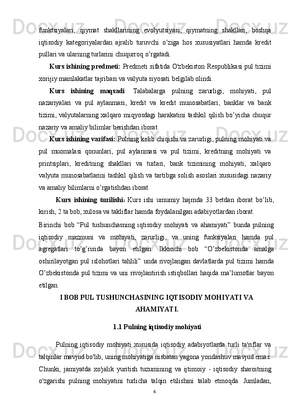 funktsiyalari,   qiymat   shakllarining   evolyutsiyasi,   qiymatning   shakllari,   boshqa
iqtisodiy   kategoriyalardan   ajralib   turuvchi   o’ziga   hos   xususiyatlari   hamda   kredit
pullari va ularning turlarini chuqurroq o’rgatadi. 
Kurs ishining predmeti:   Predmeti sifatida O'zb е kiston R е spublikasi pul tizimi
xorijiy mamlakatlar tajribasi va valyuta siyosati belgilab olindi. 
Kurs   ishining   maqsadi :   Talabalarga   pulning   zarurligi,   mohiyati,   pul
nazariyalari   va   pul   aylanmasi,   kredit   va   kredit   munosabatlari,   banklar   va   bank
tizimi, valyutalarning xalqaro miqyosdagi  harakatini tashkil qilish bo’yicha chuqur
nazariy va amaliy bilimlar berishdan iborat. 
Kurs ishining vazifasi:  Pulning kelib chiqishi va zarurligi, pulning mohiyati va
pul   muomalasi   qonunlari,   pul   aylanmasi   va   pul   tizimi,   kreditning   mohiyati   va
printsiplari,   kreditning   shakllari   va   turlari,   bank   tizimining   mohiyati,   xalqaro
valyuta munosabatlarini tashkil qilish va tartibga solish asoslari  xususidagi  nazariy
va amaliy bilimlarni o’rgatishdan iborat. 
Kurs   ishining   tuzilishi :   Kurs   ishi   umumiy   hajmda   33   betdan   iborat   bo’lib,
kirish, 2 ta bob, xulosa va takliflar hamda foydalanilgan adabiyotlardan iborat. 
Birinchi   bob   “Pul   tushunchasning   iqtisodiy   mohiyati   va   ahamiyati”   bunda   pulning
iqtisodiy   mazmuni   va   mohiyati,   zarurligi,   va   uning   funksiyalari   hamda   pul
agregatlari   to’g’risida   bayon   etilgan.   Ikkinchi   bob   “O’zbekistonda   amalga
oshirilayotgan pul   islohotlari  tahlili”  unda rivojlangan davlatlarda  pul  tizimi   hamda
O’zbekistonda pul tizimi va uni rivojlantirish istiqbollari haqida ma’lumotlar bayon
etilgan. 
I BOB PUL TUSHUNCHASINING IQTISODIY MOHIYATI VA
AHAMIYATI. 
  1.1 Pulning iqtisodiy mohiyati 
Pulning   iqtisodiy   mohiyati   xususida   iqtisodiy   adabiyotlarda   turli   ta'riflar   va
talqinlar mavjud bo'lib, uning mohiyatiga nisbatan yagona yondashuv mavjud emas.
Chunki,   jamiyatda   xo'jalik   yuritish   tuzumining   va   ijtimoiy   -   iqtisodiy   sharoitning
o'zgarishi   pulning   mohiyatini   turlicha   talqin   etilishini   talab   etmoqda.   Jumladan,
  4