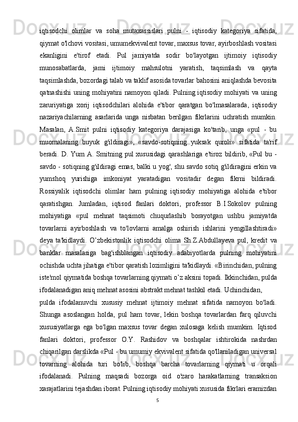 iqtisodchi   olimlar   va   soha   mutaxassislari   pulni   -   iqtisodiy   kategoriya   sifatida,
qiymat o'lchovi vositasi, umumekvivalent tovar, maxsus tovar, ayirboshlash vositasi
ekanligini   e'tirof   etadi.   Pul   jamiyatda   sodir   bo'layotgan   ijtimoiy   iqtisodiy
munosabatlarda,   jami   ijtimoiy   mahsulotni   yaratish,   taqsimlash   va   qayta
taqsimlashda, bozordagi talab va taklif asosida tovarlar bahosini aniqlashda bevosita
qatnashishi  uning mohiyatini namoyon qiladi. Pulning iqtisodiy mohiyati  va uning
zaruriyatiga   xorij   iqtisodchilari   alohida   e'tibor   qaratgan   bo'lmasalarada,   iqtisodiy
nazariyachilarning   asarlarida   unga   nisbatan   berilgan   fikrlarini   uchratish   mumkin.
Masalan,   A.Smit   pulni   iqtisodiy   kategoriya   darajasiga   ko'tarib,   unga   «pul   -   bu
muomalaning   buyuk   g'ildiragi»,   «savdo-sotiqning   yuksak   quroli»   sifatida   ta'rif
beradi. D. Yum  A. Smitning pul  xususidagi  qarashlariga e'tiroz bildirib, «Pul  bu -
savdo - sotiqning g'ildiragi emas, balki u yog', shu savdo sotiq g'ildiragini erkin va
yumshoq   yurishiga   imkoniyat   yaratadigan   vositadir   degan   fikrni   bildiradi.
Rossiyalik   iqtisodchi   olimlar   ham   pulning   iqtisodiy   mohiyatiga   alohida   e'tibor
qaratishgan.   Jumladan,   iqtisod   fanlari   doktori,   professor   B.I.Sokolov   pulning
mohiyatiga   «pul   mehnat   taqsimoti   chuqurlashib   borayotgan   ushbu   jamiyatda
tovarlarni   ayirboshlash   va   to'lovlarni   amalga   oshirish   ishlarini   yengillashtiradi»
deya   ta'kidlaydi.   O’zbekistonlik   iqtisodchi   olima   Sh.Z.Abdullayeva   pul,   kredit   va
banklar   masalasiga   bag'ishblangan   iqtisodiy   adabiyotlarda   pulning   mohiyatini
ochishda uchta jihatiga e'tibor qaratish lozimligini ta'kidlaydi. «Birinchidan, pulning
iste'mol qiymatida boshqa tovarlarning qiymati o’z aksini topadi. Ikkinchidan, pulda
ifodalanadigan aniq mehnat asosini abstrakt mehnat tashkil etadi. Uchinchidan, 
pulda   ifodalanuvchi   xususiy   mehnat   ijtimoiy   mehnat   sifatida   namoyon   bo'ladi.
Shunga   asoslangan   holda,   pul   ham   tovar,   lekin   boshqa   tovarlardan   farq   qiluvchi
xususiyatlarga   ega   bo'lgan   maxsus   tovar   degan   xulosaga   kelish   mumkim.   Iqtisod
fanlari   doktori,   professor   O.Y.   Rashidov   va   boshqalar   ishtirokida   nashrdan
chiqarilgan darslikda «Pul - bu umumiy ekvivalent sifatida qo'llaniladigan universal
tovarning   alohida   turi   bo'lib,   boshqa   barcha   tovarlarning   qiymati   u   orqali
ifodalanadi.   Pulning   maqsadi   bozorga   oid   o'zaro   harakatlarning   transaksion
xarajatlarini tejashdan iborat. Pulning iqtisodiy mohiyati xususida fikrlari eramizdan
  5   