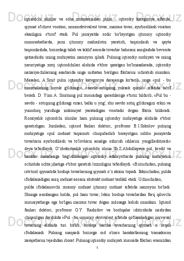 iqtisodchi   olimlar   va   soha   mutaxassislari   pulni   -   iqtisodiy   kategoriya   sifatida,
qiymat o'lchovi vositasi, umumekvivalent tovar, maxsus tovar, ayirboshlash vositasi
ekanligini   e'tirof   etadi.   Pul   jamiyatda   sodir   bo'layotgan   ijtimoiy   iqtisodiy
munosabatlarda,   jami   ijtimoiy   mahsulotni   yaratish,   taqsimlash   va   qayta
taqsimlashda, bozordagi talab va taklif asosida tovarlar bahosini aniqlashda bevosita
qatnashishi  uning mohiyatini namoyon qiladi. Pulning iqtisodiy mohiyati  va uning
zaruriyatiga   xorij   iqtisodchilari   alohida   e'tibor   qaratgan   bo'lmasalarada,   iqtisodiy
nazariyachilarning   asarlarida   unga   nisbatan   berilgan   fikrlarini   uchratish   mumkin.
Masalan,   A.Smit   pulni   iqtisodiy   kategoriya   darajasiga   ko'tarib,   unga   «pul   -   bu
muomalaning   buyuk   g'ildiragi»,   «savdo-sotiqning   yuksak   quroli»   sifatida   ta'rif
beradi. D. Yum  A. Smitning pul  xususidagi  qarashlariga e'tiroz bildirib, «Pul  bu -
savdo - sotiqning g'ildiragi emas, balki u yog', shu savdo sotiq g'ildiragini erkin va
yumshoq   yurishiga   imkoniyat   yaratadigan   vositadir   degan   fikrni   bildiradi.
Rossiyalik   iqtisodchi   olimlar   ham   pulning   iqtisodiy   mohiyatiga   alohida   e'tibor
qaratishgan.   Jumladan,   iqtisod   fanlari   doktori,   professor   B.I.Sokolov   pulning
mohiyatiga   «pul   mehnat   taqsimoti   chuqurlashib   borayotgan   ushbu   jamiyatda
tovarlarni   ayirboshlash   va   to'lovlarni   amalga   oshirish   ishlarini   yengillashtiradi»
deya   ta'kidlaydi.   O’zbekistonlik   iqtisodchi   olima   Sh.Z.Abdullayeva   pul,   kredit   va
banklar   masalasiga   bag'ishblangan   iqtisodiy   adabiyotlarda   pulning   mohiyatini
ochishda uchta jihatiga e'tibor qaratish lozimligini ta'kidlaydi. «Birinchidan, pulning
iste'mol qiymatida boshqa tovarlarning qiymati o’z aksini topadi. Ikkinchidan, pulda
ifodalanadigan aniq mehnat asosini abstrakt mehnat tashkil etadi. Uchinchidan, 
pulda   ifodalanuvchi   xususiy   mehnat   ijtimoiy   mehnat   sifatida   namoyon   bo'ladi.
Shunga   asoslangan   holda,   pul   ham   tovar,   lekin   boshqa   tovarlardan   farq   qiluvchi
xususiyatlarga   ega   bo'lgan   maxsus   tovar   degan   xulosaga   kelish   mumkim.   Iqtisod
fanlari   doktori,   professor   O.Y.   Rashidov   va   boshqalar   ishtirokida   nashrdan
chiqarilgan darslikda «Pul - bu umumiy ekvivalent sifatida qo'llaniladigan universal
tovarning   alohida   turi   bo'lib,   boshqa   barcha   tovarlarning   qiymati   u   orqali
ifodalanadi.   Pulning   maqsadi   bozorga   oid   o'zaro   harakatlarning   transaksion
xarajatlarini tejashdan iborat. Pulning iqtisodiy mohiyati xususida fikrlari eramizdan
  5