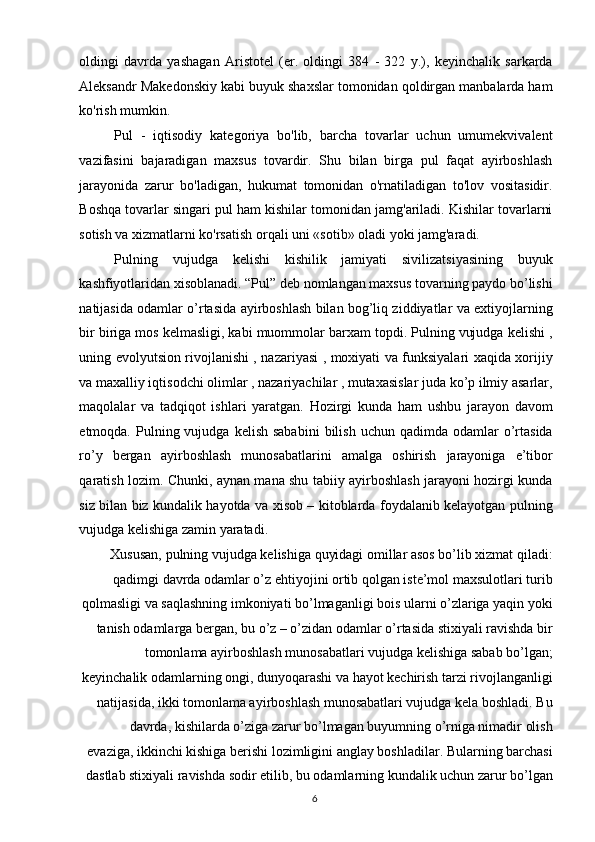 oldingi   davrda   yashagan   Aristotel   (er.   oldingi   384   -   322   y.),   keyinchalik   sarkarda
Aleksandr Makedonskiy kabi buyuk shaxslar tomonidan qoldirgan manbalarda ham
ko'rish mumkin. 
Pul   -   iqtisodiy   kategoriya   bo'lib,   barcha   tovarlar   uchun   umumekvivalent
vazifasini   bajaradigan   maxsus   tovardir.   Shu   bilan   birga   pul   faqat   ayirboshlash
jarayonida   zarur   bo'ladigan,   hukumat   tomonidan   o'rnatiladigan   to'lov   vositasidir.
Boshqa tovarlar singari pul ham kishilar tomonidan jamg'ariladi. Kishilar tovarlarni
sotish va xizmatlarni ko'rsatish orqali uni «sotib» oladi yoki jamg'aradi. 
Pulning   vujudga   kelishi   kishilik   jamiyati   sivilizatsiyasining   buyuk
kashfiyotlaridan xisoblanadi. “Pul” deb nomlangan maxsus tovarning paydo bo’lishi
natijasida odamlar o’rtasida ayirboshlash bilan bog’liq ziddiyatlar va extiyojlarning
bir biriga mos kelmasligi, kabi muommolar barxam topdi. Pulning vujudga kelishi ,
uning evolyutsion rivojlanishi , nazariyasi , moxiyati va funksiyalari xaqida xorijiy
va maxalliy iqtisodchi olimlar , nazariyachilar , mutaxasislar juda ko’p ilmiy asarlar,
maqolalar   va   tadqiqot   ishlari   yaratgan.   Hozirgi   kunda   ham   ushbu   jarayon   davom
etmoqda.  Pulning  vujudga  kelish  sababini   bilish  uchun  qadimda  odamlar  o’rtasida
ro’y   bergan   ayirboshlash   munosabatlarini   amalga   oshirish   jarayoniga   e’tibor
qaratish lozim. Chunki, aynan mana shu tabiiy ayirboshlash jarayoni hozirgi kunda
siz bilan biz kundalik hayotda va xisob – kitoblarda foydalanib kelayotgan pulning
vujudga kelishiga zamin yaratadi. 
Xususan, pulning vujudga kelishiga quyidagi omillar asos bo’lib xizmat qiladi:
qadimgi davrda odamlar o’z ehtiyojini ortib qolgan iste’mol maxsulotlari turib
qolmasligi va saqlashning imkoniyati bo’lmaganligi bois ularni o’zlariga yaqin yoki
tanish odamlarga bergan, bu o’z – o’zidan odamlar o’rtasida stixiyali ravishda bir
tomonlama ayirboshlash munosabatlari vujudga kelishiga sabab bo’lgan;
keyinchalik odamlarning ongi, dunyoqarashi va hayot kechirish tarzi rivojlanganligi
natijasida, ikki tomonlama ayirboshlash munosabatlari vujudga kela boshladi. Bu
davrda, kishilarda o’ziga zarur bo’lmagan buyumning o’rniga nimadir olish
evaziga, ikkinchi kishiga berishi lozimligini anglay boshladilar. Bularning barchasi
dastlab stixiyali ravishda sodir etilib, bu odamlarning kundalik uchun zarur bo’lgan
  6