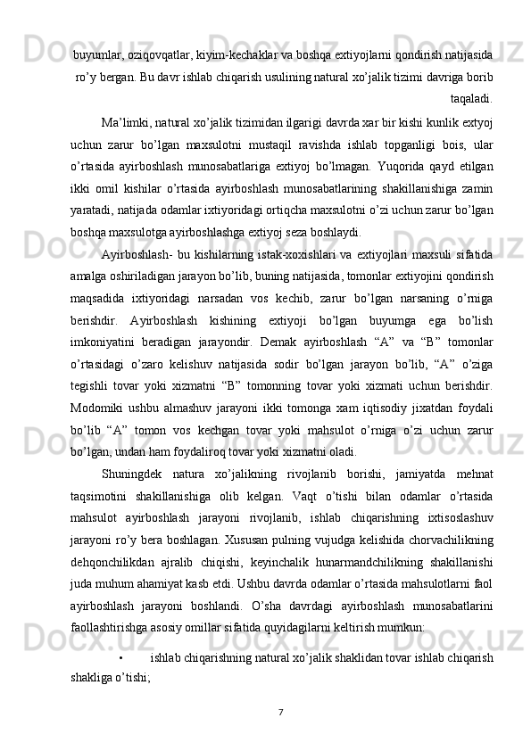 buyumlar, oziqovqatlar, kiyim-kechaklar va boshqa extiyojlarni qondirish natijasida
ro’y bergan. Bu davr ishlab chiqarish usulining natural xo’jalik tizimi davriga borib
taqaladi. 
Ma’limki, natural xo’jalik tizimidan ilgarigi davrda xar bir kishi kunlik extyoj
uchun   zarur   bo’lgan   maxsulotni   mustaqil   ravishda   ishlab   topganligi   bois,   ular
o’rtasida   ayirboshlash   munosabatlariga   extiyoj   bo’lmagan.   Yuqorida   qayd   etilgan
ikki   omil   kishilar   o’rtasida   ayirboshlash   munosabatlarining   shakillanishiga   zamin
yaratadi, natijada odamlar ixtiyoridagi ortiqcha maxsulotni o’zi uchun zarur bo’lgan
boshqa maxsulotga ayirboshlashga extiyoj seza boshlaydi. 
Ayirboshlash-  bu  kishilarning  istak-xoxishlari  va  extiyojlari   maxsuli  sifatida
amalga oshiriladigan jarayon bo’lib, buning natijasida, tomonlar extiyojini qondirish
maqsadida   ixtiyoridagi   narsadan   vos   kechib,   zarur   bo’lgan   narsaning   o’rniga
berishdir.   Ayirboshlash   kishining   extiyoji   bo’lgan   buyumga   ega   bo’lish
imkoniyatini   beradigan   jarayondir.   Demak   ayirboshlash   “A”   va   “B”   tomonlar
o’rtasidagi   o’zaro   kelishuv   natijasida   sodir   bo’lgan   jarayon   bo’lib,   “A”   o’ziga
tegishli   tovar   yoki   xizmatni   “B”   tomonning   tovar   yoki   xizmati   uchun   berishdir.
Modomiki   ushbu   almashuv   jarayoni   ikki   tomonga   xam   iqtisodiy   jixatdan   foydali
bo’lib   “A”   tomon   vos   kechgan   tovar   yoki   mahsulot   o’rniga   o’zi   uchun   zarur
bo’lgan, undan ham foydaliroq tovar yoki xizmatni oladi. 
Shuningdek   natura   xo’jalikning   rivojlanib   borishi,   jamiyatda   mehnat
taqsimotini   shakillanishiga   olib   kelgan.   Vaqt   o’tishi   bilan   odamlar   o’rtasida
mahsulot   ayirboshlash   jarayoni   rivojlanib,   ishlab   chiqarishning   ixtisoslashuv
jarayoni  ro’y bera boshlagan. Xususan  pulning vujudga kelishida chorvachilikning
dehqonchilikdan   ajralib   chiqishi,   keyinchalik   hunarmandchilikning   shakillanishi
juda muhum ahamiyat kasb etdi. Ushbu davrda odamlar o’rtasida mahsulotlarni faol
ayirboshlash   jarayoni   boshlandi.   O’sha   davrdagi   ayirboshlash   munosabatlarini
faollashtirishga asosiy omillar sifatida quyidagilarni keltirish mumkun: 
• ishlab chiqarishning natural xo’jalik shaklidan tovar ishlab chiqarish 
shakliga o’tishi; 
  7   