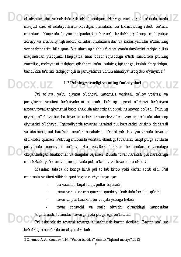 el   olimlari   shu   yo'nalishda   ish   olib   borishgan.   Hozirgi   vaqtda   pul   to'risida   bizda
mavjud   chet   el   adabiyotlarida   ko'rilgan   masalalar   bu   fikrimizning   isboti   bo'lishi
mumkun.   Yuqorida   bayon   etilganlardan   ko'rinib   turibdiki,   pulning   mohiyatiga
xorijiy   va   mahalliy   iqtisodchi   olimlar,   mutaxassislar   va   nazariyachilar   o'zlarining
yondashuvlarini bildirgan. Biz ularning ushbu fikr va yondashuvlarini tadqiq qilish
maqsadidan   yiroqmiz.   Haqiqatda   ham   bozor   iqtisodiga   o'tish   sharoitida   pulning
zarurligi, mohiyatini tadqiqot qilishdan ko'ra, pulning iqtisodga, ishlab chiqarishga,
bandlikka ta'sirini tadqiqot qilish jamiyatimiz uchun ahamiyatliroq deb o'ylaymiz. 2
 
1.2 Pulning zarurligi va uning funksiyalari 
Pul   to’rtta,   ya’ni   qiymat   o’lchovi,   muomala   vositasi,   to’lov   vositasi   va
jamg’arma   vositasi   funksiyalarini   bajaradi.   Pulning   qiymat   o’lchovi   funksiyasi
asosan tovarlar qiymatini baxo shaklida aks ettirish orqali namoyon bo’ladi. Pulning
qiymat   o’lchovi   barcha   tovarlar   uchun   umumekvivalent   vositasi   sifatida   ularning
qiymatini o’lchaydi. Iqtisodiyotda tovarlar harakati pul harakatini keltirib chiqaradi
va   aksincha,   pul   harakati   tovarlar   harakatini   ta’minlaydi.   Pul   yordamida   tovarlar
oldi-sotdi qilinadi. Pulning muomala vositasi ekanligi tovarlarni naqd pulga sotilishi
jarayonida   namoyon   bo’ladi.   Bu   vazifani   banklar   tomonidan   muomalaga
chiqariladigan banknotlar va tangalar bajaradi. Bunda tovar harakati pul harakatiga
mos keladi, ya’ni bir vaqtning o’zida pul to’lanadi va tovar sotib olinadi. 
Masalan,   talaba   do’konga   kirib   pul   to’lab   kitob   yoki   daftar   sotib   oldi.   Pul
muomala vositasi sifatida quyidagi xususiyatlarga ega: 
- bu vazifani faqat naqd pullar bajaradi; 
- tovar va pul o’zaro qarama-qarshi yo’nalishda harakat qiladi. 
- tovar va pul harakati bir vaqtda yuzaga keladi; 
- tovar   sotuvchi   va   sotib   oluvchi   o’rtasidagi   munosabat
tugallanadi, tomonlar  tovarga yoki pulga ega bo’ladilar. 
Pul   ishtirokisiz   tovarni   tovarga   almashtirish   barter   deyiladi.   Barter   ma’lum
kelishilgan narxlarda amalga oshiriladi. 
2   Omonov A.A,  Қ oraliev T.M. ”Pul va banklar” .darslik.”Iqtisod-moliya”,2018  
  9