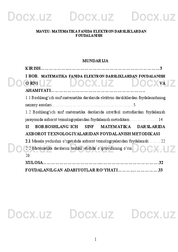 MAVZU: MATEMATIKA FANIDA ELEKTRON DARSLIKLARDAN
FOYDALANISH
MUNDARIJA
KIRISH………………..…………………………………………………………3
I   BOB.     MATEMATIKA   FANIDA   ELEKTRON   DARSLIKLARDAN   FOYDALANISH
O`RNI   VA
AHAMIYATI…………………………………………………………..
1.1 Boshlang‘ich sinf matematika darslarida elektron darsliklardan   foydalanishning
nazariy asoslari…………………………………………………..5
1.2   Boshlang‘ich   sinf   matematika   darslarida   interfaol   metodlardan   foydalanish
jarayonida axborot texnologiyalaridan foydalanish metodikasi…………………14
II   BOB.BOSHLANG`ICH   SINF   MATEMATIKA   DARSLARIDA
AXBOROT TEXNOLOGIYALARIDAN FOYDALANISH METODIKASI
2.1  Masala yechishni o‘rgatishda axborot texnologiyalaridan foydalanish………22
2.2   Matematika   darslarini   tashkil   etishda   o‘qituvchining   o‘rni……………………
26
XULOSA…………………………………..…………………………………….32
FOYDALANILGAN ADABIYOTLAR RO‘YHATI………..……………….33
1 