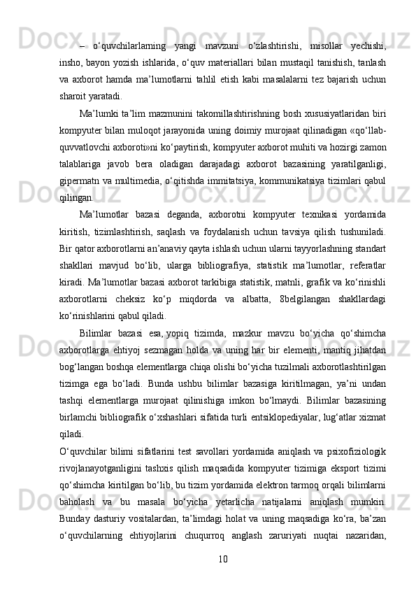 –   o‘quvchilarlarning   yangi   mavzuni   o‘zlashtirishi,   misollar   yechishi,
insho,   bayon   yozish   ishlarida,   o‘quv   materiallari   bilan   mustaqil   tanishish,   tanlash
va   axborot   hamda   ma’lumotlarni   tahlil   etish   kabi   masalalarni   tez   bajarish   uchun
sharoit yaratadi.
Ma’lumki   ta’lim   mazmunini   takomillashtirishning   bosh   xususiyatlaridan   biri
kompyuter bilan muloqot jarayonida uning doimiy murojaat qilinadigan «qo‘llab-
quvvatlovchi axboroti»ni ko‘paytirish, kompyuter axborot muhiti va hozirgi zamon
talablariga   javob   bera   oladigan   darajadagi   axborot   bazasining   yaratilganligi,
gipermatn va multimedia, o‘qitishda immitatsiya, kommunikatsiya tizimlari qabul
qilingan.
Ma’lumotlar   bazasi   deganda,   axborotni   kompyuter   texnikasi   yordamida
kiritish,   tizimlashtirish,   saqlash   va   foydalanish   uchun   tavsiya   qilish   tushuniladi.
Bir qator axborotlarni an’anaviy qayta ishlash uchun ularni tayyorlashning standart
shakllari   mavjud   bo‘lib,   ularga   bibliografiya,   statistik   ma’lumotlar,   referatlar
kiradi. Ma’lumotlar bazasi axborot tarkibiga statistik, matnli, grafik va ko‘rinishli
axborotlarni   cheksiz   ko‘p   miqdorda   va   albatta,   8belgilangan   shakllardagi
ko‘rinishlarini qabul qiladi.
Bilimlar   bazasi   esa,   yopiq   tizimda,   mazkur   mavzu   bo‘yicha   qo‘shimcha
axborotlarga   ehtiyoj   sezmagan   holda   va   uning   har   bir   elementi,   mantiq   jihatdan
bog‘langan boshqa elementlarga chiqa olishi bo‘yicha tuzilmali axborotlashtirilgan
tizimga   ega   bo‘ladi.   Bunda   ushbu   bilimlar   bazasiga   kiritilmagan,   ya’ni   undan
tashqi   elementlarga   murojaat   qilinishiga   imkon   bo‘lmaydi.   Bilimlar   bazasining
birlamchi bibliografik o‘xshashlari sifatida turli entsiklopediyalar, lug‘atlar xizmat
qiladi.
O‘quvchilar   bilimi   sifatlarini   test   savollari   yordamida   aniqlash   va   psixofiziologik
rivojlanayotganligini   tashxis   qilish   maqsadida   kompyuter   tizimiga   eksport   tizimi
qo‘shimcha kiritilgan bo‘lib, bu tizim yordamida elektron tarmoq orqali bilimlarni
baholash   va   bu   masala   bo‘yicha   yetarlicha   natijalarni   aniqlash   mumkin.
Bunday   dasturiy   vositalardan,   ta’limdagi   holat   va   uning   maqsadiga   ko‘ra,   ba’zan
o‘quvchilarning   ehtiyojlarini   chuqurroq   anglash   zaruriyati   nuqtai   nazaridan,
10