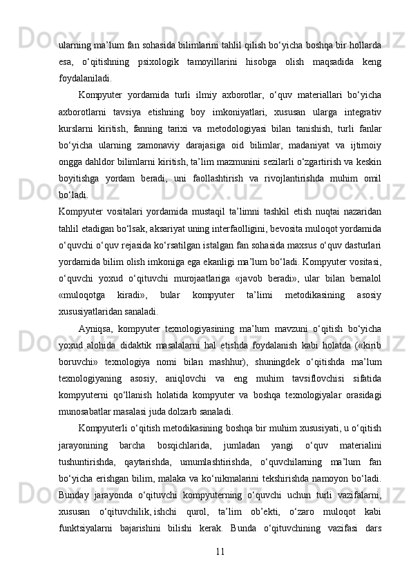 ularning ma’lum fan sohasida bilimlarini tahlil qilish bo‘yicha boshqa bir hollarda
esa,   o‘qitishning   psixologik   tamoyillarini   hisobga   olish   maqsadida   keng
foydalaniladi.
Kompyuter   yordamida   turli   ilmiy   axborotlar,   o‘quv   materiallari   bo‘yicha
axborotlarni   tavsiya   etishning   boy   imkoniyatlari,   xususan   ularga   integrativ
kurslarni   kiritish,   fanning   tarixi   va   metodologiyasi   bilan   tanishish,   turli   fanlar
bo‘yicha   ularning   zamonaviy   darajasiga   oid   bilimlar,   madaniyat   va   ijtimoiy
ongga   dahldor bilimlarni kiritish, ta’lim mazmunini sezilarli o‘zgartirish va keskin
boyitishga   yordam   beradi,   uni   faollashtirish   va   rivojlantirishda   muhim   omil
bo‘ladi.
Kompyuter   vositalari   yordamida   mustaqil   ta’limni   tashkil   etish   nuqtai   nazaridan
tahlil etadigan bo‘lsak, aksariyat uning interfaolligini, bevosita muloqot yordamida
o‘quvchi o‘quv rejasida ko‘rsatilgan istalgan fan sohasida maxsus o‘quv dasturlari
yordamida bilim olish imkoniga ega ekanligi ma’lum bo‘ladi. Kompyuter vositasi,
o‘quvchi   yoxud   o‘qituvchi   murojaatlariga   «javob   beradi»,   ular   bilan   bemalol
«muloqotga   kiradi»,   bular   kompyuter   ta’limi   metodikasining   asosiy
xususiyatlaridan sanaladi.
Ayniqsa,   kompyuter   texnologiyasining   ma’lum   mavzuni   o‘qitish   bo‘yicha
yoxud   alohida   didaktik   masalalarni   hal   etishda   foydalanish   kabi   holatda   («kirib
boruvchi»   texnologiya   nomi   bilan   mashhur),   shuningdek   o‘qitishda   ma’lum
texnologiyaning   asosiy,   aniqlovchi   va   eng   muhim   tavsiflovchisi   sifatida
kompyuterni   qo‘llanish   holatida   kompyuter   va   boshqa   texnologiyalar   orasidagi
munosabatlar masalasi juda dolzarb sanaladi.
Kompyuterli o‘qitish metodikasining boshqa bir muhim xususiyati, u o‘qitish
jarayonining   barcha   bosqichlarida,   jumladan   yangi   o‘quv   materialini
tushuntirishda,   qaytarishda,   umumlashtirishda,   o‘quvchilarning   ma’lum   fan
bo‘yicha erishgan bilim, malaka va ko‘nikmalarini  tekshirishda namoyon bo‘ladi.
Bunday   jarayonda   o‘qituvchi   kompyuterning   o‘quvchi   uchun   turli   vazifalarni,
xususan   o‘qituvchilik,   ishchi   qurol,   ta’lim   ob’ekti,   o‘zaro   muloqot   kabi
funktsiyalarni   bajarishini   bilishi   kerak.   Bunda   o‘qituvchining   vazifasi   dars
11 