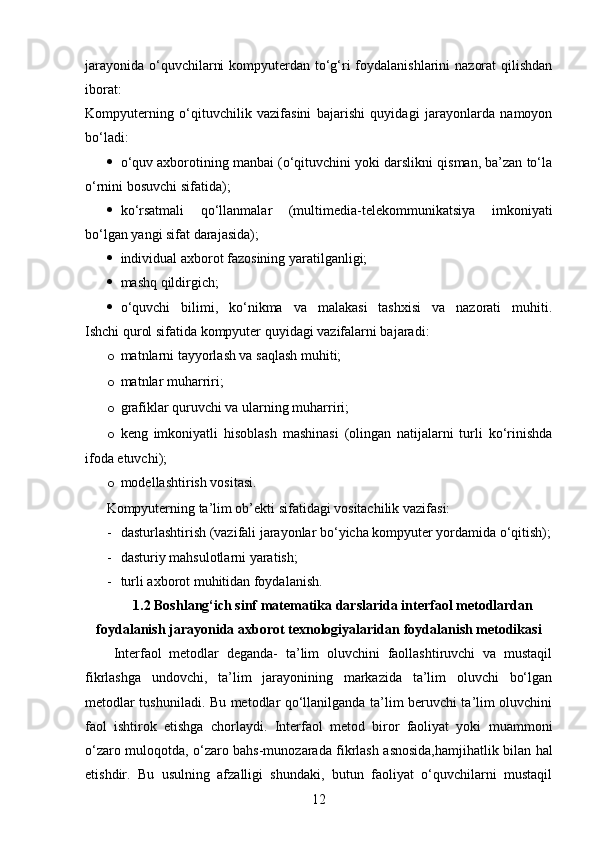 jarayonida o‘quvchilarni  kompyuterdan to‘g‘ri foydalanishlarini  nazorat  qilishdan
iborat:
Kompyuterning   o‘qituvchilik   vazifasini   bajarishi   quyidagi   jarayonlarda   namoyon
bo‘ladi:
 o‘quv axborotining manbai (o‘qituvchini yoki darslikni qisman, ba’zan to‘la
o‘rnini bosuvchi sifatida);
 ko‘rsatmali   qo‘llanmalar   (multimedia-telekommunikatsiya   imkoniyati
bo‘lgan yangi sifat darajasida);
 individual axborot fazosining yaratilganligi;
 mashq qildirgich;
 o‘quvchi   bilimi,   ko‘nikma   va   malakasi   tashxisi   va   nazorati   muhiti.
Ishchi qurol sifatida kompyuter quyidagi vazifalarni bajaradi:
o matnlarni tayyorlash va saqlash muhiti;
o matnlar muharriri;
o grafiklar quruvchi va ularning muharriri;
o keng   imkoniyatli   hisoblash   mashinasi   (olingan   natijalarni   turli   ko‘rinishda
ifoda etuvchi);
o modellashtirish vositasi.
Kompyuterning ta’lim ob’ekti sifatidagi vositachilik vazifasi:
- dasturlashtirish (vazifali jarayonlar bo‘yicha kompyuter yordamida o‘qitish);
- dasturiy mahsulotlarni yaratish;
- turli axborot muhitidan foydalanish.
1.2 Boshlang‘ich sinf matematika darslarida interfaol metodlardan
foydalanish jarayonida axborot texnologiyalaridan   foydalanish metodikasi
Interfaol   metodlar   deganda-   ta’lim   oluvchini   faollashtiruvchi   va   mustaqil
fikrlashga   undovchi,   ta’lim   jarayonining   markazida   ta’lim   oluvchi   bo‘lgan
metodlar tushuniladi. Bu metodlar qo‘llanilganda ta’lim beruvchi ta’lim oluvchini
faol   ishtirok   etishga   chorlaydi.   Interfaol   metod   biror   faoliyat   yoki   muammoni
o‘zaro muloqotda, o‘zaro bahs-munozarada fikrlash asnosida,hamjihatlik bilan hal
etishdir.   Bu   usulning   afzalligi   shundaki,   butun   faoliyat   o‘quvchilarni   mustaqil
12