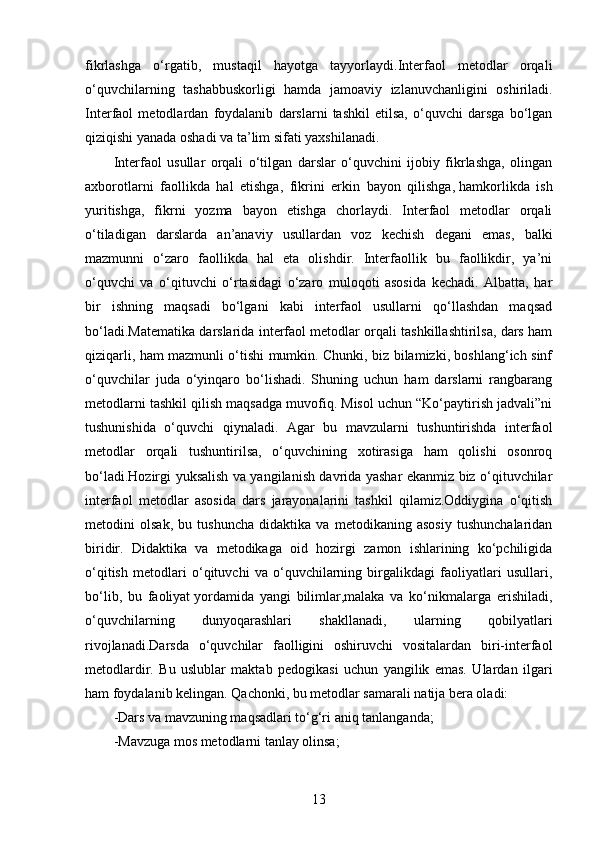 fikrlashga   o‘rgatib,   mustaqil   hayotga   tayyorlaydi.Interfaol   metodlar   orqali
o‘quvchilarning   tashabbuskorligi   hamda   jamoaviy   izlanuvchanligini   oshiriladi.
Interfaol   metodlardan   foydalanib   darslarni   tashkil   etilsa,   o‘quvchi   darsga   bo‘lgan
qiziqishi yanada oshadi va ta’lim sifati yaxshilanadi.
Interfaol   usullar   orqali   o‘tilgan   darslar   o‘quvchini   ijobiy   fikrlashga,   olingan
axborotlarni   faollikda   hal   etishga,   fikrini   erkin   bayon   qilishga,   hamkorlikda   ish
yuritishga,   fikrni   yozma   bayon   etishga   chorlaydi.   Interfaol   metodlar   orqali
o‘tiladigan   darslarda   an’anaviy   usullardan   voz   kechish   degani   emas,   balki
mazmunni   o‘zaro   faollikda   hal   eta   olishdir.   Interfaollik   bu   faollikdir,   ya’ni
o‘quvchi   va   o‘qituvchi   o‘rtasidagi   o‘zaro   muloqoti   asosida   kechadi.   Albatta,   har
bir   ishning   maqsadi   bo‘lgani   kabi   interfaol   usullarni   qo‘llashdan   maqsad
bo‘ladi.Matematika darslarida interfaol metodlar orqali tashkillashtirilsa, dars ham
qiziqarli, ham mazmunli o‘tishi mumkin. Chunki, biz bilamizki, boshlang‘ich sinf
o‘quvchilar   juda   o‘yinqaro   bo‘lishadi.   Shuning   uchun   ham   darslarni   rangbarang
metodlarni tashkil qilish maqsadga muvofiq. Misol uchun “Ko‘paytirish jadvali”ni
tushunishida   o‘quvchi   qiynaladi.   Agar   bu   mavzularni   tushuntirishda   interfaol
metodlar   orqali   tushuntirilsa,   o‘quvchining   xotirasiga   ham   qolishi   osonroq
bo‘ladi.Hozirgi yuksalish va yangilanish davrida yashar ekanmiz biz o‘qituvchilar
interfaol   metodlar   asosida   dars   jarayonalarini   tashkil   qilamiz.Oddiygina   o‘qitish
metodini   olsak,   bu   tushuncha   didaktika   va   metodikaning   asosiy   tushunchalaridan
biridir.   Didaktika   va   metodikaga   oid   hozirgi   zamon   ishlarining   ko‘pchiligida
o‘qitish   metodlari   o‘qituvchi   va   o‘quvchilarning   birgalikdagi   faoliyatlari   usullari,
bo‘lib,   bu   faoliyat   yordamida   yangi   bilimlar,malaka   va   ko‘nikmalarga   erishiladi,
o‘quvchilarning   dunyoqarashlari   shakllanadi,   ularning   qobilyatlari
rivojlanadi.Darsda   o‘quvchilar   faolligini   oshiruvchi   vositalardan   biri-interfaol
metodlardir.   Bu   uslublar   maktab   pedogikasi   uchun   yangilik   emas.   Ulardan   ilgari
ham foydalanib kelingan. Qachonki, bu metodlar samarali natija bera oladi:
-Dars va mavzuning maqsadlari to‘g‘ri aniq tanlanganda;
-Mavzuga mos metodlarni tanlay olinsa;
13 